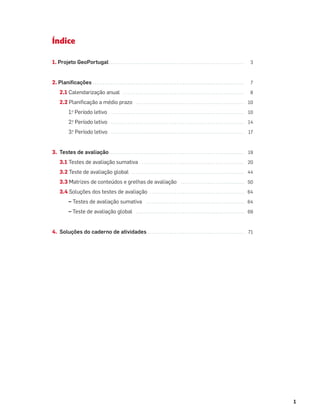 1
Índice
1. Projeto GeoPortugal. . . . . . . . . . . . ...................................................... 3
2. Planiﬁcações . . . . . . . . . . . . . . . . . . . . ...................................................... 7
2.1 Calendarização anual . . . . . ...................................................... 8
2.2 Planiﬁcação a médio prazo ..................................................... 10
1.o
Período letivo . . . . . . . . . . . ...................................................... 10
2.o
Período letivo . . . . . . . . . . . ...................................................... 14
3.o
Período letivo . . . . . . . . . . . ...................................................... 17
3. Testes de avaliação. . . . . . . . . . . . ...................................................... 19
3.1 Testes de avaliação sumativa .................................................. 20
3.2 Teste de avaliação global . ...................................................... 44
3.3 Matrizes de conteúdos e grelhas de avaliação ............................... 50
3.4 Soluções dos testes de avaliação .............................................. 64
– Testes de avaliação sumativa ................................................ 64
– Teste de avaliação global ..................................................... 69
4. Soluções do caderno de atividades ............................................... 71
 