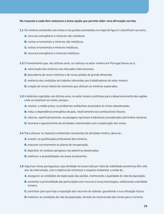 Terra no Espaço
29
Na resposta a cada item selecione a única opção que permite obter uma aﬁrmação correta.
1.1 Os minérios existentes nas minas e nas jazidas assinaladas no mapa da ﬁgura 1 classiﬁcam-se como…
A. recursos energéticos e minerais não metálicos.
B. rochas ornamentais e minerais não metálicos.
C. rochas ornamentais e minerais metálicos.
D. recursos energéticos e minerais metálicos.
1.2 O investimento que, nos últimos anos, se realizou no setor mineiro em Portugal deveu-se à…
A. valorização dos minérios nos mercados internacionais.
B. descoberta de novos minérios e de novas jazidas de grande dimensão.
C. melhoria das condições de trabalho oferecidas aos trabalhadores do setor mineiro.
D. criação de novas indústrias nacionais que utilizam os minérios explorados.
1.3 A dinâmica registada, nos últimos anos, no setor mineiro contribuiu para o desenvolvimento das regiões
onde se localizam as minas, porque...
A. resolve, a médio prazo, os problemas ambientais associados às minas abandonadas.
B. reduz a dependência energética do país, relativamente aos combustíveis fósseis.
C. valoriza, signiﬁcativamente, as paisagens agrícolas tradicionais consideradas património nacional.
D. favorece o aparecimento de atividades relacionadas com a exploração das minas.
1.4 Para atenuar os impactos ambientais resultantes da atividade mineira, deve-se…
A. investir na qualiﬁcação proﬁssional dos mineiros.
B. executar corretamente os planos de recuperação.
C. depositar os resíduos perigosos nas pedreiras desativadas.
D. melhorar a acessibilidade nas áreas envolventes.
1.5 Algumas minas portuguesas cuja atividade foi encerrada por falta de viabilidade económica têm sido
alvo de intervenção, com o objetivo de minimizar o impacto ambiental, e ainda de…
A. assegurar as condições de exploração das jazidas, melhorando a qualidade de vida da população.
B. aumentar a profundidade das perfurações com recurso a novas tecnologias, viabilizando a atividade
mineira.
C. contribuir para que haja a reposição dos recursos do subsolo, garantindo a sua utilização futura.
D. melhorar as condições de vida da população, através da reconversão das minas para o turismo.
 