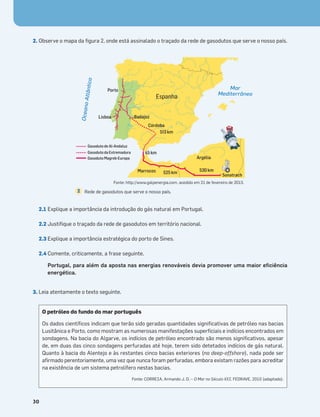 2. Observe o mapa da ﬁgura 2, onde está assinalado o traçado da rede de gasodutos que serve o nosso país.
2.1 Explique a importância da introdução do gás natural em Portugal.
2.2 Justiﬁque o traçado da rede de gasodutos em território nacional.
2.3 Explique a importância estratégica do porto de Sines.
2.4 Comente, criticamente, a frase seguinte.
Portugal, para além da aposta nas energias renováveis devia promover uma maior eficiência
energética.
3. Leia atentamente o texto seguinte.
O petróleo do fundo do mar português
Os dados cientíﬁcos indicam que terão sido geradas quantidades signiﬁcativas de petróleo nas bacias
Lusitânica e Porto, como mostram as numerosas manifestações superﬁciais e indícios encontrados em
sondagens. Na bacia do Algarve, os indícios de petróleo encontrado são menos signiﬁcativos, apesar
de, em duas das cinco sondagens perfuradas até hoje, terem sido detetados indícios de gás natural.
Quanto à bacia do Alentejo e às restantes cinco bacias exteriores (no deep-offshore), nada pode ser
aﬁrmado perentoriamente, uma vez que nunca foram perfuradas, embora existam razões para acreditar
na existência de um sistema petrolífero nestas bacias.
Fonte: CORREIA, Armando J. D. – O Mar no Século XXI, FEDRAVE, 2010 (adaptado).
30
Porto
Lisboa
Marrocos
Espanha
Argélia
Sonatrach
Badajoz
Córdoba
513 km
525 km 530 km
45 km
Gasoduto de Al-Andaluz
Gasoduto da Extremadura
Gasoduto Magreb-Europa
O
c
e
a
n
o
A
t
lâ
n
t
ic
o Mar
Mediterrâneo
Rede de gasodutos que serve o nosso país.
2
Fonte: http://www.galpenergia.com, acedido em 21 de fevereiro de 2013.
 