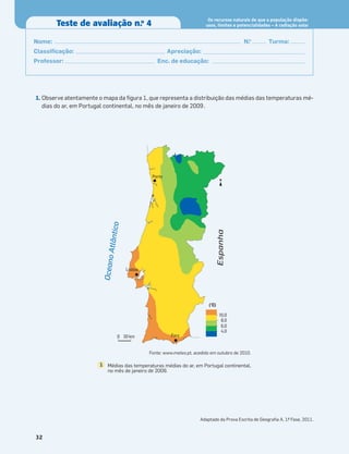 1. Observe atentamente o mapa da ﬁgura 1, que representa a distribuição das médias das temperaturas mé-
dias do ar, em Portugal continental, no mês de janeiro de 2009.
Adaptado da Prova Escrita de Geograﬁa A, 1.
ª Fase, 2011.
32
Teste de avaliação n.o
4
Os recursos naturais de que a população dispõe:
usos, limites e potencialidades – A radiação solar
Nome: N.o
Turma:
Classiﬁcação: Apreciação:
Professor: Enc. de educação:
Porto
Lisboa
Faro
(°C)
10,0
8,0
6,0
4,0
0 30 km
N
O
c
e
a
n
o
A
t
l
â
n
t
ic
o
Espanha
Médias das temperaturas médias do ar, em Portugal continental,
no mês de janeiro de 2009.
1
Fonte: www.meteo.pt, acedido em outubro de 2010.
 