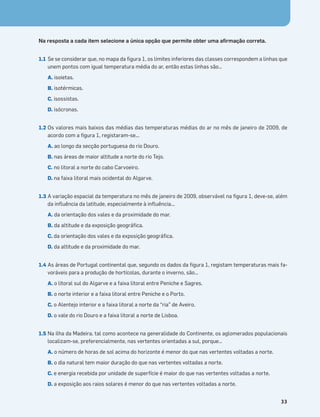 Terra no Espaço
33
Na resposta a cada item selecione a única opção que permite obter uma aﬁrmação correta.
1.1 Se se considerar que, no mapa da ﬁgura 1, os limites inferiores das classes correspondem a linhas que
unem pontos com igual temperatura média do ar, então estas linhas são…
A. isoietas.
B. isotérmicas.
C. isossistas.
D. isócronas.
1.2 Os valores mais baixos das médias das temperaturas médias do ar no mês de janeiro de 2009, de
acordo com a ﬁgura 1, registaram-se...
A. ao longo da secção portuguesa do rio Douro.
B. nas áreas de maior altitude a norte do rio Tejo.
C. no litoral a norte do cabo Carvoeiro.
D. na faixa litoral mais ocidental do Algarve.
1.3 A variação espacial da temperatura no mês de janeiro de 2009, observável na ﬁgura 1, deve-se, além
da inﬂuência da latitude, especialmente à inﬂuência...
A. da orientação dos vales e da proximidade do mar.
B. da altitude e da exposição geográﬁca.
C. da orientação dos vales e da exposição geográﬁca.
D. da altitude e da proximidade do mar.
1.4 As áreas de Portugal continental que, segundo os dados da ﬁgura 1, registam temperaturas mais fa-
voráveis para a produção de hortícolas, durante o inverno, são…
A. o litoral sul do Algarve e a faixa litoral entre Peniche e Sagres.
B. o norte interior e a faixa litoral entre Peniche e o Porto.
C. o Alentejo interior e a faixa litoral a norte da “ria” de Aveiro.
D. o vale do rio Douro e a faixa litoral a norte de Lisboa.
1.5 Na ilha da Madeira, tal como acontece na generalidade do Continente, os aglomerados populacionais
localizam-se, preferencialmente, nas vertentes orientadas a sul, porque…
A. o número de horas de sol acima do horizonte é menor do que nas vertentes voltadas a norte.
B. o dia natural tem maior duração do que nas vertentes voltadas a norte.
C. e energia recebida por unidade de superfície é maior do que nas vertentes voltadas a norte.
D. a exposição aos raios solares é menor do que nas vertentes voltadas a norte.
 