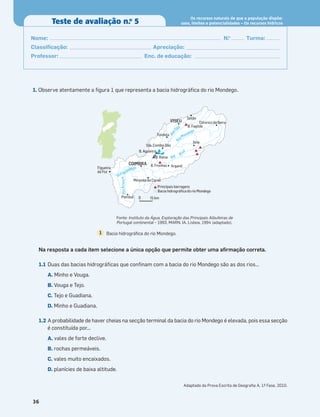 1. Observe atentamente a ﬁgura 1 que representa a bacia hidrográﬁca do rio Mondego.
Na resposta a cada item selecione a única opção que permite obter uma aﬁrmação correta.
1.1 Duas das bacias hidrográﬁcas que conﬁnam com a bacia do rio Mondego são as dos rios…
A. Minho e Vouga.
B. Vouga e Tejo.
C. Tejo e Guadiana.
D. Minho e Guadiana.
1.2 A probabilidade de haver cheias na secção terminal da bacia do rio Mondego é elevada, pois essa secção
é constituída por...
A. vales de forte declive.
B. rochas permeáveis.
C. vales muito encaixados.
D. planícies de baixa altitude.
36
Teste de avaliação n.o
5
Os recursos naturais de que a população dispõe:
usos, limites e potencialidades – Os recursos hídricos
Nome: N.o
Turma:
Classiﬁcação: Apreciação:
Professor: Enc. de educação:
Miranda do Corvo
Figueira
da Foz
Pombal
Arganil
Sta. Comba Dão
Tondela
Celorico da Beira
Sátão
Seia
VISEU
COIMBRA
Principais barragens
Bacia hidrográfica do rio Mondego
R
i
o
A
r
u
n
c
a
R
ioMondego
Rio Mondego
Rio Al
v
a
R
i
o
Dão B. Fagilde
B. Aguieira
B. Raiva
B. Fronhas
0 15 km
Bacia hidrográﬁca do rio Mondego.
1
Fonte: Instituto da Água, Exploração das Principais Albufeiras de
Portugal continental – 1993, MARN, IA, Lisboa, 1994 (adaptado).
Adaptado da Prova Escrita de Geograﬁa A, 1.
ª Fase, 2010.
 