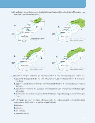 Terra no Espaço
37
1.3 A opção que representa corretamente a bacia hidrográﬁca do rio Dão, aﬂuente do rio Mondego, é a que
se encontra identiﬁcada pela letra...
1.4 De entre os principais problemas que afetam a qualidade da água dos rios portugueses salienta-se…
A. o aumento da carga sólida dos rios junto à foz, no inverno, decorrente da existência de barragens a
montante.
B. a poluição resultante da insuﬁciência dos sistemas de tratamento de águas residuais urbanas e in-
dustriais.
C. o insuﬁciente tratamento das águas para consumo doméstico, em consequência da falta de estações
adequadas.
D. a diminuição dos caudais ecológicos, devido à utilização frequente das águas subterrâneas para
rega.
1.5 A eutroﬁzação que ocorre em alguns setores de muitos rios portugueses pode ser bastante reduzida
se a montante desses setores se praticar uma agricultura…
A. biológica.
B. intensiva.
C. em socalcos.
D. segundo o declive.
Miranda do Corvo
Figueira
da Foz
Pombal
Arganil
Sta. Comba Dão
Tondela
Celorico da Beira
Sátão
Seia
VISEU
COIMBRA
Bacia hidrográﬁca do rio Mondego
Bacia hidrográﬁca do rio Dão
R
i
o
A
r
u
n
c
a
R
ioMondego
Rio Mondego
Rio Al
v
a
R
i
o
Dão B. Fagilde
B. Aguieira
B. Raiva
B. Fronhas
0 15 km
Miranda do Corvo
Figueira
da Foz
Pombal
Arganil
Sta. Comba Dão
Tondela
Celorico da Beira
Sátão
Seia
VISEU
COIMBRA
Bacia hidrográﬁca do rio Mondego
Bacia hidrográﬁca do rio Dão
R
i
o
A
r
u
n
c
a
R
ioMondego
Rio Mondego
Rio Al
v
a
R
i
o
Dão B. Fagilde
B. Aguieira
B. Raiva
B. Fronhas
0 15 km
Miranda do Corvo
Figueira
da Foz
Pombal
Arganil
Sta. Comba Dão
Tondela
Celorico da Beira
Sátão
Seia
VISEU
COIMBRA
Bacia hidrográﬁca do rio Mondego
Bacia hidrográﬁca do rio Dão
R
i
o
A
r
u
n
c
a
R
ioMondego
Rio Mondego
Rio Al
v
a
R
i
o
Dão B. Fagilde
B. Aguieira
B. Raiva
B. Fronhas
0 15 km
Miranda do Corvo
Figueira
da Foz
Pombal
Arganil
Sta. Comba Dão
Tondela
Celorico da Beira
Sátão
Seia
VISEU
COIMBRA
Bacia hidrográﬁca do rio Mondego
Bacia hidrográﬁca do rio Dão
R
i
o
A
r
u
n
c
a
R
ioMondego
Rio Mondego
Rio Al
v
a
R
i
o
Dão B. Fagilde
B. Aguieira
B. Raiva
B. Fronhas
0 15 km
N
N
N
N
A.
B.
C. D.
 
