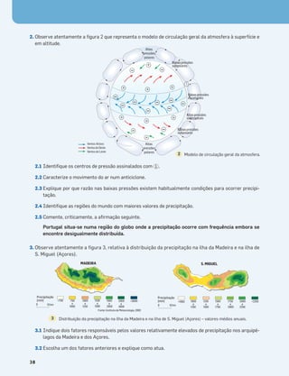2. Observe atentamente a ﬁgura 2 que representa o modelo de circulação geral da atmosfera à superfície e
em altitude.
2.1 Identiﬁque os centros de pressão assinalados com .
2.2 Caracterize o movimento do ar num anticiclone.
2.3 Explique por que razão nas baixas pressões existem habitualmente condições para ocorrer precipi-
tação.
2.4 Identiﬁque as regiões do mundo com maiores valores de precipitação.
2.5 Comente, criticamente, a aﬁrmação seguinte.
Portugal situa-se numa região do globo onde a precipitação ocorre com frequência embora se
encontre desigualmente distribuída.
1
3. Observe atentamente a figura 3, relativa à distribuição da precipitação na ilha da Madeira e na ilha de
S. Miguel (Açores).
3.1 Indique dois fatores responsáveis pelos valores relativamente elevados de precipitação nos arquipé-
lagos da Madeira e dos Açores.
3.2 Escolha um dos fatores anteriores e explique como atua.
38
MADEIRA
0 10 km
<750 750
a
1000
1000
a
1250
1250
a
1500
1500
a
2000
2000
a
3000
>3000
Fonte: Instituto de Meteorologia, 2002
Precipitação
(mm)
S. MIGUEL
0 10 km
<1000 1000
a
1250
1250
a
1500
1500
a
1750
1750
a
2000
2000
a
2250
>2250
Precipitação
(mm)
+
+
+ + +
+
+
1
+
Baixaspressões
equatoriais
Altaspressões
subtropicais
Baixaspressões
subpolares
+
+ subpolares
Baixaspressões
Altas
pressões
polares
Altas
pressões
polares
Ventos Alísios
VentosdeOeste
Ventos de Leste
Modelo de circulação geral da atmosfera.
2
Distribuição da precipitação na ilha da Madeira e na ilha de S. Miguel (Açores) – valores médios anuais.
3
 
