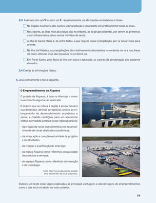 Terra no Espaço
39
3.3 Assinale com um V ou com um F, respetivamente, as aﬁrmações verdadeiras e falsas.
Na Região Autónoma dos Açores, a precipitação é abundante em praticamente todas as ilhas.
Nos Açores, as ilhas mais pluviosas são, no entanto, as do grupo ocidental, por serem as primeiras
a ser inﬂuenciadas pelos ventos húmidos de oeste.
A ilha de Santa Maria é, de entre todas, a que regista maior precipitação, por se situar mais para
oriente.
Na ilha da Madeira, as precipitações são relativamente abundantes na vertente norte e nas áreas
de maior altitude, mas são escassas na vertente sul.
Em Porto Santo, pelo facto da ilha ser baixa e aplanada, os valores de precipitação são bastante
elevados.
3.4 Corrija as aﬁrmações falsas.
4. Leia atentamente o texto seguinte.
Elabore um texto onde sejam explicadas as principais vantagens e desvantagens de empreendimentos
como o que está retratado no texto anterior.
O Empreendimento do Alqueva
O projeto de Alqueva, é hoje no Alentejo o maior
investimento alguma vez realizado.
O desaﬁo que se coloca à região é proporcional à
sua dimensão, abrindo perspetivas únicas ao re-
lançamento do desenvolvimento económico e
social, e criando condições para um acréscimo
efetivo do Produto Interno Bruto regional através:
- da criação de novos investimentos e no desenvol-
vimento de novas atividades económicas;
- da integração e complementaridade de projetos
e de atividades;
- da criação e qualiﬁcação do emprego;
- da marca Alqueva como referência de qualidade
de produtos e serviços;
- do espaço Alqueva como referência de inovação
e de tecnologia.
Fonte: http://www.edia.pt/edia, acedido
em 1 de fevereiro de 2013 (adaptado).
 