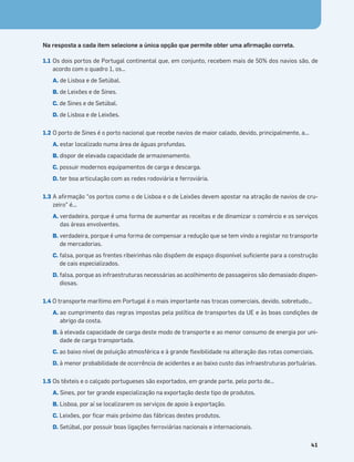 Terra no Espaço
41
Na resposta a cada item selecione a única opção que permite obter uma aﬁrmação correta.
1.1 Os dois portos de Portugal continental que, em conjunto, recebem mais de 50% dos navios são, de
acordo com o quadro 1, os…
A. de Lisboa e de Setúbal.
B. de Leixões e de Sines.
C. de Sines e de Setúbal.
D. de Lisboa e de Leixões.
1.2 O porto de Sines é o porto nacional que recebe navios de maior calado, devido, principalmente, a...
A. estar localizado numa área de águas profundas.
B. dispor de elevada capacidade de armazenamento.
C. possuir modernos equipamentos de carga e descarga.
D. ter boa articulação com as redes rodoviária e ferroviária.
1.3 A aﬁrmação “os portos como o de Lisboa e o de Leixões devem apostar na atração de navios de cru-
zeiro” é...
A. verdadeira, porque é uma forma de aumentar as receitas e de dinamizar o comércio e os serviços
das áreas envolventes.
B. verdadeira, porque é uma forma de compensar a redução que se tem vindo a registar no transporte
de mercadorias.
C. falsa, porque as frentes ribeirinhas não dispõem de espaço disponível suﬁciente para a construção
de cais especializados.
D. falsa, porque as infraestruturas necessárias ao acolhimento de passageiros são demasiado dispen-
diosas.
1.4 O transporte marítimo em Portugal é o mais importante nas trocas comerciais, devido, sobretudo…
A. ao cumprimento das regras impostas pela política de transportes da UE e às boas condições de
abrigo da costa.
B. à elevada capacidade de carga deste modo de transporte e ao menor consumo de energia por uni-
dade de carga transportada.
C. ao baixo nível de poluição atmosférica e à grande ﬂexibilidade na alteração das rotas comerciais.
D. à menor probabilidade de ocorrência de acidentes e ao baixo custo das infraestruturas portuárias.
1.5 Os têxteis e o calçado portugueses são exportados, em grande parte, pelo porto de…
A. Sines, por ter grande especialização na exportação deste tipo de produtos.
B. Lisboa, por aí se localizarem os serviços de apoio à exportação.
C. Leixões, por ﬁcar mais próximo das fábricas destes produtos.
D. Setúbal, por possuir boas ligações ferroviárias nacionais e internacionais.
 