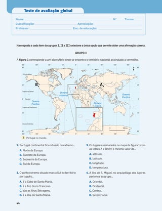 Na resposta a cada item dos grupos I, II e III selecione a única opção que permite obter uma aﬁrmação correta.
GRUPO I
A ﬁgura 1 corresponde a um planisfério onde se encontra o território nacional assinalado a vermelho.
1. Portugal continental ﬁca situado no extremo...
A. Norte da Europa.
B. Sudeste da Europa.
C. Sudoeste da Europa.
D. Sul da Europa.
2. O ponto extremo situado mais a Sul do território
português…
A. é o Cabo de Santa Maria.
B. é a Foz do rio Trancoso.
C. são as ilhas Selvagens.
D. é a ilha de Santa Maria.
3. Os lugares assinalados no mapa da ﬁgura 1 com
as letras A e B têm o mesmo valor de…
A. altitude.
B. latitude.
C. longitude.
D. temperatura.
4. A ilha de S. Miguel, no arquipélago dos Açores
pertence ao grupo…
A. Oriental.
B. Ocidental.
C. Central.
D. Setentrional.
44
Teste de avaliação global
Nome: N.o
Turma:
Classiﬁcação: Apreciação:
Professor: Enc. de educação:
160° 160°
120° 120°
80° 80°
40° 40°
0°
80°
80°
40°
40°
0°
80°
80°
40°
40°
0°
160° 160°
120° 120°
80° 80°
40° 40°
0°
Círculo Ártico
Trópico de Câncer
Equador
Trópico de Capricórnio
Círculo Antártico
0 500 km
Oceano
Pacíﬁco
Oceano
Pacíﬁco
Oceano
Índico
Oceano
Atlântico
A
B
N
Portugal no mundo.
1
 