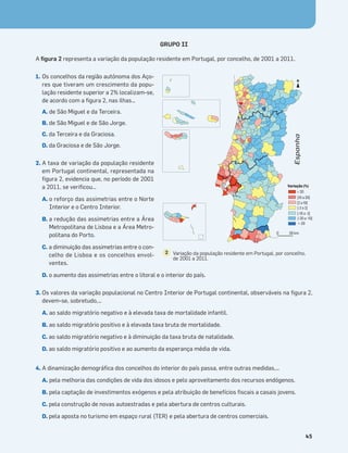 Terra no Espaço
45
GRUPO II
A ﬁgura 2 representa a variação da população residente em Portugal, por concelho, de 2001 a 2011.
1. Os concelhos da região autónoma dos Aço-
res que tiveram um crescimento da popu-
lação residente superior a 2% localizam-se,
de acordo com a ﬁgura 2, nas ilhas…
A. de São Miguel e da Terceira.
B. de São Miguel e de São Jorge.
C. da Terceira e da Graciosa.
D. da Graciosa e de São Jorge.
2. A taxa de variação da população residente
em Portugal continental, representada na
ﬁgura 2, evidencia que, no período de 2001
a 2011, se veriﬁcou…
A. o reforço das assimetrias entre o Norte
Interior e o Centro Interior.
B. a redução das assimetrias entre a Área
Metropolitana de Lisboa e a Área Metro-
politana do Porto.
C. a diminuição das assimetrias entre o con-
celho de Lisboa e os concelhos envol-
ventes.
D. o aumento das assimetrias entre o litoral e o interior do país.
3. Os valores da variação populacional no Centro Interior de Portugal continental, observáveis na ﬁgura 2,
devem-se, sobretudo,…
A. ao saldo migratório negativo e à elevada taxa de mortalidade infantil.
B. ao saldo migratório positivo e à elevada taxa bruta de mortalidade.
C. ao saldo migratório negativo e à diminuição da taxa bruta de natalidade.
D. ao saldo migratório positivo e ao aumento da esperança média de vida.
4. A dinamização demográﬁca dos concelhos do interior do país passa, entre outras medidas,…
A. pela melhoria das condições de vida dos idosos e pelo aproveitamento dos recursos endógenos.
B. pela captação de investimentos exógenos e pela atribuição de benefícios ﬁscais a casais jovens.
C. pela construção de novas autoestradas e pela abertura de centros culturais.
D. pela aposta no turismo em espaço rural (TER) e pela abertura de centros comerciais.
Variação (%)
≥ 20
[10 a 20[
[2 a 10[
[-2 a 2[
[-10 a -2[
[-20 a -10[
<-20
0 50 km
N
Espanha
Variação da população residente em Portugal, por concelho,
de 2001 a 2011.
2
 
