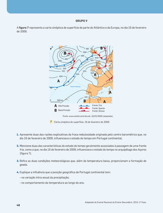 GRUPO V
A ﬁgura 7 representa a carta sinóptica de superfície de parte do Atlântico e da Europa, no dia 16 de fevereiro
de 2009.
1. Apresente duas das razões explicativas da fraca nebulosidade originada pelo centro barométrico que, no
dia 16 de fevereiro de 2009, inﬂuenciava o estado do tempo em Portugal continental.
2. Mencione duas das características do estado do tempo geralmente associadas à passagem de uma frente
fria, como a que, no dia 16 de fevereiro de 2009, inﬂuenciava o estado do tempo no arquipélago dos Açores
(ﬁgura 7).
3. Reﬁra as duas condições meteorológicas que, além da temperatura baixa, proporcionam a formação de
geada.
4. Explique a inﬂuência que a posição geográﬁca de Portugal continental tem:
- na variação intra-anual da precipitação;
- no comportamento da temperatura ao longo do ano.
48
Carta sinóptica de superfície, 16 de fevereiro de 2009.
7
A
A
B
B
B
A
A
1000
1010
1010
1015
1015
1015
1020
1020
1020
1020
1025
1030
1005
1005
1000
995
990
995
N
0 500 km
A
B
Alta Pressão Frente Fria
Frente Quente
Frente Oclusa
Baixa Pressão
Oceano Atlântico
Fonte: www.wetterzentrale.de, 16/02/2009 (adaptado).
Adaptado do Exame Nacional do Ensino Secundário, 2010, 1ª Fase.
 
