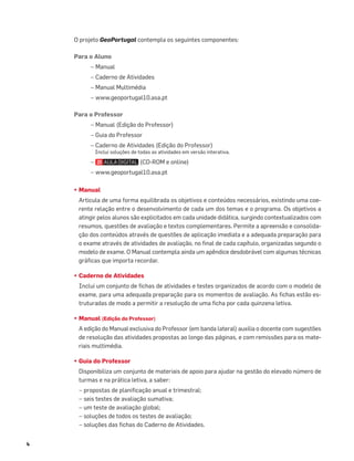 4
O projeto GeoPortugal contempla os seguintes componentes:
Para o Aluno
– Manual
– Caderno de Atividades
– Manual Multimédia
– www.geoportugal10.asa.pt
Para o Professor
– Manual (Edição do Professor)
– Guia do Professor
– Caderno de Atividades (Edição do Professor)
Inclui soluções de todas as atividades em versão interativa.
– (CD-ROM e online)
– www.geoportugal10.asa.pt
• Manual
Articula de uma forma equilibrada os objetivos e conteúdos necessários, existindo uma coe-
rente relação entre o desenvolvimento de cada um dos temas e o programa. Os objetivos a
atingir pelos alunos são explicitados em cada unidade didática, surgindo contextualizados com
resumos, questões de avaliação e textos complementares. Permite a apreensão e consolida-
ção dos conteúdos através de questões de aplicação imediata e a adequada preparação para
o exame através de atividades de avaliação, no ﬁnal de cada capítulo, organizadas segundo o
modelo de exame. O Manual contempla ainda um apêndice desdobrável com algumas técnicas
gráﬁcas que importa recordar.
• Caderno de Atividades
Inclui um conjunto de ﬁchas de atividades e testes organizados de acordo com o modelo de
exame, para uma adequada preparação para os momentos de avaliação. As ﬁchas estão es-
truturadas de modo a permitir a resolução de uma ﬁcha por cada quinzena letiva.
• Manual (Edição do Professor)
A edição do Manual exclusiva do Professor (em banda lateral) auxilia o docente com sugestões
de resolução das atividades propostas ao longo das páginas, e com remissões para os mate-
riais multimédia.
• Guia do Professor
Disponibiliza um conjunto de materiais de apoio para ajudar na gestão do elevado número de
turmas e na prática letiva, a saber:
– propostas de planiﬁcação anual e trimestral;
– seis testes de avaliação sumativa;
– um teste de avaliação global;
– soluções de todos os testes de avaliação;
– soluções das ﬁchas do Caderno de Atividades.
 