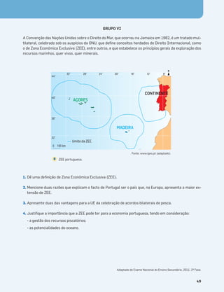 Terra no Espaço
49
GRUPO VI
A Convenção das Nações Unidas sobre o Direito do Mar, que ocorreu na Jamaica em 1982, é um tratado mul-
tilateral, celebrado sob os auspícios da ONU, que deﬁne conceitos herdados do Direito Internacional, como
o de Zona Económica Exclusiva (ZEE), entre outros, e que estabelece os princípios gerais da exploração dos
recursos marinhos, quer vivos, quer minerais.
1. Dê uma deﬁnição de Zona Económica Exclusiva (ZEE).
2. Mencione duas razões que explicam o facto de Portugal ser o país que, na Europa, apresenta a maior ex-
tensão de ZEE.
3. Apresente duas das vantagens para a UE da celebração de acordos bilaterais de pesca.
4. Justiﬁque a importância que a ZEE pode ter para a economia portuguesa, tendo em consideração:
- a gestão dos recursos piscatórios;
- as potencialidades do oceano.
AÇORES
MADEIRA
CONTINENTE
32°
44°
40°
36°
32°
28° 24° 20° 16° 12° 8°
N
limite da ZEE
ZEE portuguesa.
8
Fonte: www.igeo.pt (adaptado).
Adaptado do Exame Nacional do Ensino Secundário, 2011, 2ª Fase.
 