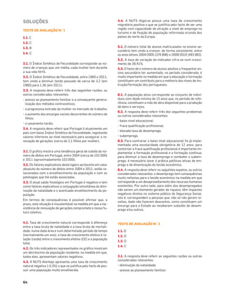 64
SOLUÇÕES
TESTE DE AVALIAÇÃO N.° 1
1.1. C
1.2. C
1.3. B
1.4. C
2.1. O Índice Sintético de Fecundidade corresponde ao nú-
mero de crianças que, em média, cada mulher tem durante
a sua vida fértil.
2.2. O Índice Sintético de Fecundidade, entre 1960 e 2011,
tem vindo a diminuir tendo passado de cerca de 3,2 (em
1960) para 1,36 (em 2011).
2.3. A resposta deve referir três das seguintes razões, ou
outras consideradas relevantes:
• acesso ao planeamento familiar e a consequente genera-
lização dos métodos contracetivos;
• a progressiva entrada da mulher no mercado de trabalho;
• o aumento dos encargos sociais decorrentes do número de
ﬁlhos;
• o casamento tardio.
2.4. A resposta deve referir que Portugal é atualmente um
país com baixo Índice Sintético de Fecundidade, registando
valores inferiores ao nível necessário para assegurar a re-
novação de gerações (cerca de 2,1 ﬁlhos por mulher).
3.1. O gráﬁco mostra uma tendência geral de subida do nú-
mero de óbitos em Portugal, entre 2004 (cerca de 102 000)
e 2011 (aproximadamente 103 000).
3.2. Os fatores explicativos deste ligeiro acréscimo em valor
absoluto do número de óbitos entre 2004 e 2011, estão re-
lacionados com o envelhecimento da população e com as
patologias que lhe estão associadas.
3.3. O atual saldo ﬁsiológico em Portugal é negativo e tem
como fatores explicativos a conjugação simultânea da dimi-
nuição da natalidade e o acentuado envelhecimento da po-
pulação.
Em termos de consequências é possível aﬁrmar que, a
prazo, esta situação é insustentável na medida em que a ine-
xistência de renovação de gerações compromete o nosso fu-
turo coletivo.
4.1. Taxa de crescimento natural corresponde à diferença
entre a taxa bruta de natalidade e a taxa bruta de mortali-
dade, numa dada área e num determinado período de tempo
(normalmente um ano); a taxa de crescimento efetivo é re-
lação (razão) entre o crescimento efetivo (CE) e a população
total.
4.2. Os três indicadores representados no gráﬁco mostram
um decréscimo da população residente, na medida em que,
todos eles, apresentam valores negativos.
4.3. A NUTS Alentejo apresenta uma taxa de crescimento
natural negativa (-5,3%) o que se justiﬁca pelo facto de pos-
suir uma população muito envelhecida.
4.4. A NUTS Algarve possui uma taxa de crescimento
migratório positiva o que se justiﬁca pelo facto de ser uma
região com capacidade de atração a nível de emprego no
turismo e de ﬁxação de população reformada oriunda dos
países do norte da Europa.
5.1. O número total de alunos matriculados no ensino se-
cundário tem vindo a crescer, de forma consistente, entre
os anos letivos 2004/2005 (376 896) e 2009/2010 (483 982).
5.2. A taxa de variação do indicador cifra-se num cresci-
mento de 28,41%.
5.3. O facto de o número de alunos adultos a frequentar en-
sino secundário ter aumentado, no período considerado, é
muito importante na medida em que a educação e formação
constituem um contributo para a melhoria dos níveis de ins-
trução/formação dos portugueses.
6.1. A população ativa corresponde ao conjunto de indiví-
duos com idade mínima de 15 anos que, no período de refe-
rência, constituem a mão de obra disponível para a produção
de bens e serviços.
6.2. A resposta deve referir três dos seguintes problemas
ou outros considerados relevantes:
• baixo nível educacional;
• fraca qualiﬁcação proﬁssional;
• elevada taxa de desemprego;
• subemprego.
6.3. Para contrariar o baixo nível educacional foi já imple-
mentada uma escolaridade obrigatória de 12 anos; para
contornar a fraca qualiﬁcação proﬁssional é importante im-
plementar a formação proﬁssional e a formação contínua;
para diminuir a taxa de desemprego e combater o subem-
prego, é necessário levar à prática políticas ativas de em-
prego e de dinamização do tecido económico.
6.4. A resposta deve referir os seguintes aspetos, ou outros
considerados relevantes: o desemprego tem consequências
muito nefastas para o tecido económico na medida em que
corresponde a um desaproveitamento dos recursos humanos
existentes. Por outro lado, para além dos desempregados
não serem um elemento gerador de riqueza, têm impactes
negativos diretos no sistema público de Segurança Social,
isto é, correspondem a pessoas que, não só não geram re-
ceitas, dado não fazerem descontos, como constituem um
encargo para o Estado ao receberem subsídio de desem-
prego e/ou outros.
TESTE DE AVALIAÇÃO N.° 2
1.1. D
1.2. D
1.3. D
1.4. C
2.1. A resposta deve referir as seguintes razões ou outras
consideradas relevantes:
• diminuição da natalidade;
• acesso ao planeamento familiar;
 