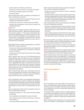 65
• generalização dos métodos contracetivos;
• progressiva entrada da mulher no mercado de trabalho;
• aumento dos encargos sociais com os ﬁlhos;
• casamento tardio.
2.2. A resposta deve referir as seguintes consequências ou
outras consideradas relevantes:
• aumento da pressão sobre o sistema de segurança social
(pagamento de pensões de reforma);
• aumento dos custos com o sistema nacional de saúde;
• aumento das necessidades a nível de lares de idosos e de
cuidados geriátricos.
2.3. B / D / E
2.4. Qualquer das medidas elencadas (“Maior apoio às fa-
mílias com ﬁlhos a estudar”, “Bolsas de estudo aos estudan-
tes do ensino superior” e “Taxas de juro boniﬁcadas para
aquisição de habitação para as famílias numerosas”) cons-
titui um incentivo à natalidade e, por consequência, ao reju-
venescimento da população. Só desta forma é possível
superar a situação demográﬁca descrita no texto, isto é, o
envelhecimento demográﬁco.
3.1. Relativamente à variação da população por concelhos
(2001-2011), importa referir que:
• as áreas com taxas de variação positiva mais elevada são
as do litoral, nomeadamente os concelhos da região de
Lisboa e do Algarve;
• as áreas com maiores perdas são as do interior das regiões
Norte e Centro.
3.2. A resposta deve referir que a Área Metropolitana de
Lisboa regista o valor mais elevado na taxa de variação da
população (2001-2011) tendo aumentado progressiva-
mente a sua população residente o que se justiﬁca pela sua
maior capacidade de atração, em resultado da maior dinâ-
mica económica. Por outro lado, tanto a taxa de crescimento
natural como a taxa de crescimento migratório, registam
valores positivos o que, em simultâneo, contribuem para
esta dinâmica demográﬁca.
3.3. A resposta deve referir que os diferentes ritmos de
crescimento demográﬁco reﬂetem-se nas respetivas estru-
turas demográﬁcas, isto é, no peso relativo dos diferentes
grupos etários das áreas a que dizem respeito.
4.1. A resposta deve referir que a população está desigual-
mente distribuída pelo território, existindo uma tendência
de concentração da população na faixa litoral (litoralização),
em especial nas áreas metropolitanas de Lisboa e Porto (bi-
polarização) e, por outro lado, um despovoamento do inte-
rior.
4.2. A resposta deve referir três dos seguintes fatores ou
outros considerados relevantes:
• a dinâmica económica e a maior oferta de oportunidades
de emprego;
• maior qualidade e diversidade de serviços de saúde;
• maior oferta formativa (escolas proﬁssionais, institutos,
universidades…);
• maior diversidade de equipamentos de cultura e lazer.
4.3. A resposta deve referir duas das seguintes consequên-
cias ou outras consideradas relevantes:
• ampliﬁca os processos de atraso no interior resultantes
do despovoamento;
• aumenta pressão nas áreas urbanas do litoral sobre as infra-
estruturas, equipamentos e serviços (de que são exemplos,
os congestionamentos de tráfego, a maior competição pelo
emprego, a sobrelotação de equipamentos sociais, o au-
mento de situações de exclusão social,…)
4.4. A resposta deve referir duas das seguintes estratégias
ou outras consideradas relevantes:
• contrariar o despovoamento do interior implica criar um
ambiente favorável à instalação de determinadas ativida-
des económicas que, sendo geradoras de emprego, ﬁxem
população;
• outros aspetos igualmente importantes para ﬁxar a popu-
lação nas regiões interiores têm a ver com a oferta de ser-
viços públicos de saúde, de educação, de cultura e de lazer.
5.1. Saldo migratório corresponde à diferença entre o nú-
mero de entradas e saídas, num determinado país ou região,
num dado período de tempo (normalmente um ano).
5.2. Os países que apresentam as maiores comunidades de
população estrangeira a viver em Portugal são o Brasil, a
Ucrânia e Cabo Verde.
5.3. Os imigrantes desempenham um papel fundamental no
crescimento da população e na produção de riqueza, contri-
buindo também para os sistemas de segurança social.
5.4. O comentário deve, entre outros aspetos, referir que a
crise económica alterou profundamente o resultado do
saldo migratório. Se nas duas últimas décadas do século XX
foi a imigração que assumiu preponderância, já na primeira
década do século XXI (entre 2000 e 2011) a emigração vol-
tou assumir a importância que, com raras exceções, sempre
assumiu na história de Portugal.
TESTE DE AVALIAÇÃO N.° 3
1.1. D
1.2. A
1.3. D
1.4. B
1.5. D
2.1. A introdução do gás natural (GN) em Portugal foi um
marco importante para o desenvolvimento do país, diversi-
ﬁcando a sua matriz energética e abrindo ao setor produtivo
e aos utilizadores, uma nova e importante alternativa em
termos de energia.
O nosso país passou a poder aumentar a competitividade da
sua indústria, principalmente a de maior intensidade ener-
gética, a facilitar o desenvolvimento social e o bem-estar
das populações e a melhorar a segurança do abastecimento
energético.
2.2. O traçado da rede de gasodutos em território nacional
coloca em evidência a preocupação no abastecimento à
 