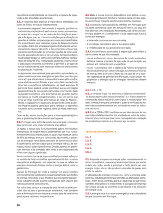 66
faixa litoral ocidental onde se concentra a maioria da popu-
lação e das atividades económicas.
2.3. A resposta deve explicar a importância estratégica do
porto de Sines, direta ou indiretamente:
• na economia regional, destacando o impacto positivo re-
sultante da criação de infraestruturas, como, por exemplo,
as redes de transporte e as redes de distribuição de ener-
gia e de água, que, ao criarem condições para a ﬁxação de
grandes e médias empresas geram novos postos de traba-
lho e contribuem para melhorar o grau de desenvolvimento
da região. Além dos empregos ligados diretamente ao fun-
cionamento regular do porto e das empresas industriais,
surgirão oportunidades de emprego ligadas às necessida-
des de aquisição de bens e de serviços complementares
da atividade do porto, como, por exemplo, bancos, compa-
nhias de seguros e/ou restauração, ajudando, assim, a ﬁxar
a população residente, ou mesmo, a permitir a atração de
novos trabalhadores, com eventual reﬂexo no crescimento
da população residente;
• na economia internacional, pois permitirá, por um lado, re-
ceber matérias-primas energéticas (petróleo, carvão e gás
natural), que irão diminuir a dependência energética da Eu-
ropa relativamente à Rússia, e, por outro lado, a criação de
reservas energéticas estratégicas, ao nível europeu. O
porto de Sines poderá, ainda, contribuir para a aﬁrmação
geoeconómica do nosso país na Europa e no Mundo, dado
que poderá constituir uma alternativa aos grandes portos
europeus, já muito congestionados, e ser um porto que
sirva as rotas marítimas alternativas às rotas do Mediter-
râneo. A ligação ferro rodoviária do porto de Sines a Sevi-
lha-Madrid poderá contribuir para reforçar a economia
nacional, tanto ao nível regional como ao nível internacio-
nal.
Criar-se-ão, assim, condições para a internacionalização e
para a globalização da economia portuguesa.
2.4. Portugal, para além da aposta nas energias renováveis
deve promover uma maior eﬁciência energética.
De facto, o nosso país é relativamente pobre em recursos
energéticos de origem fóssil, dependendo por isso funda-
mentalmente das importações, as quais representam cerca
de 85% da energia primária consumida. No entanto, o poten-
cial de energias renováveis passíveis de serem exploradas
é signiﬁcativo, com destaque para a energia hídrica, da bio-
massa, eólica, solar e geotérmica. Destas, apenas os poten-
ciais hídricos e da biomassa têm vindo a ser explorados em
níveis com algum signiﬁcado.
Neste contexto, torna-se imprescindível promover esforços
no sentido de fazer um melhor aproveitamento dos recursos
energéticos endógenos, em especial, no que se refere às
energias renováveis limpas como a energia eólica, solar e
geotérmica.
Apesar de Portugal ter vindo a realizar nos anos recentes
um investimento signiﬁcativo no aproveitamento das fontes
de energia renovável, o que é facto é que esse potencial con-
tinua subaproveitado quando comparado com alguns dos
nossos parceiros comunitários.
Por outro lado, utilizar a energia de uma forma racional con-
tribui não só para a preservação ambiental, mas também
para a diminuição de custos para o nosso país de uma forma
geral e para cada um, em particular.
3.1. Dada a nossa enorme dependência energética, a exis-
tência de petróleo em território nacional seria um dos aspe-
tos com maior impacto positivo na economia nacional.
3.2. A pesquisa (prospeção) de petróleo em Portugal quer
na parte continental quer em zonas off-shore, ou seja, em
mar aberto é uma realidade. No entanto, são vários os fato-
res que podem vir a condicionar a sua exploração futura,
como por exemplo:
• a dimensão das reservas encontradas;
• a tecnologia necessária para a sua exploração;
• a rentabilidade da sua possível exploração.
3.3. Existem riscos associados à exploração petrolífera a
vários níveis de que são exemplo:
• riscos ambientais, como: derrames de crude; explosões;
detritos tóxicos oriundos da operação de perfuração que
entram em contacto com a superfície.
• riscos relacionados com o objetivo da Política Energética
Nacional de reforçar a diversiﬁcação das fontes primárias
de energia tem a ver com o facto de, no caso de vir a ocor-
rer exploração de petróleo em Portugal, o país poder ne-
gligenciar a atenção que as energias renováveis devem
merecer.
4.1. A / B / C / E
4.2. A verdade é que “os enormes problemas ambientais”,
“os fracos teores dos nossos minérios” e o “fraco desenvol-
vimento da nossa indústria siderúrgica e metalúrgica” em
nada contribuíram para contrariar a quebra veriﬁcada no nú-
mero de estabelecimentos em atividade no setor da indús-
tria extrativa.
4.3. Entre 2003 e 2011 veriﬁcou-se um decréscimo do nú-
mero de estabelecimentos em atividade no setor da indús-
tria extrativa, facto que teve como consequências a redução
da atividade económica e o desemprego no setor.
TESTE DE AVALIAÇÃO N.° 4
1.1. B
1.2. B
1.3. D
1.4. A
1.5. C
2.1. A aposta europeia na energia solar, nomeadamente no
setor fotovoltaico, assume grande importância por várias
ordens de razão, sendo a principal o facto desta ser uma
energia limpa, isto é, não produzir emissões de gases com
efeito de estufa.
A utilização de energias renováveis, como a energia solar,
contribui indubitavelmente para limitar as alterações climá-
ticas. Além disso, contribui para a segurança do aprovisio-
namento energético e o crescimento e a criação de emprego
na Europa, graças ao aumento da produção e do consumo
de energia local.
2.2. A energia solar é o recurso energético mais abundante
de que dispomos em Portugal.
 