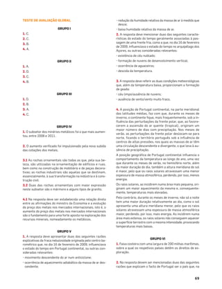 69
TESTE DE AVALIAÇÃO GLOBAL
GRUPO I
1. C.
2. C.
3. B.
4. A.
GRUPO II
1. A.
2. D.
3. C.
4. B.
GRUPO III
1. D.
2. B.
3. A.
4. C.
GRUPO IV
1. O subsetor dos minérios metálicos foi o que mais aumen-
tou, entre 2008 e 2011.
2. O aumento veriﬁcado foi impulsionado pela nova subida
das cotações dos metais.
3.1 As rochas ornamentais são todas as que, pela sua be-
leza, são utilizadas na ornamentação de edifícios e ruas,
bem como na construção de mobiliário e de peças decora-
tivas; as rochas industriais são aquelas que se destinam,
essencialmente, à sua transformação na indústria e à cons-
trução civil.
3.2 Duas das rochas ornamentais com maior expressão
neste subsetor são o mármore e alguns tipos de granito.
4.1 Na resposta deve ser estabelecida uma relação direta
entre as aﬁrmações do ministro da Economia e a evolução
do preço dos metais nos mercados internacionais, isto é, o
aumento do preço dos metais nos mercados internacionais
são o fundamento para uma forte aposta na exploração dos
recursos minerais, nomeadamente os metálicos.
GRUPO V
1. A resposta deve apresentar duas das seguintes razões
explicativas da fraca nebulosidade originada pelo centro ba-
rométrico que, no dia 16 de fevereiro de 2009, inﬂuenciava
o estado do tempo em Portugal continental, ou outras con-
sideradas relevantes:
• movimento descendente do ar num anticiclone;
• ocorrência de aquecimento adiabático da massa de ar des-
cendente;
• redução da humidade relativa da massa de ar à medida que
desce;
• baixa humidade relativa da massa de ar.
2. A resposta deve mencionar duas das seguintes caracte-
rísticas do estado do tempo geralmente associadas à pas-
sagem de uma frente fria, como a que, no dia 16 de fevereiro
de 2009, inﬂuenciava o estado do tempo no arquipélago dos
Açores, ou outras consideradas relevantes:
• existência de céu nublado;
• formação de nuvens de desenvolvimento vertical;
• ocorrência de aguaceiros;
• descida da temperatura.
3. A resposta deve referir as duas condições meteorológicas
que, além da temperatura baixa, proporcionam a formação
de geada:
• céu limpo/ausência de nuvens;
• ausência de vento/vento muito fraco.
4. A posição de Portugal continental, na parte meridional
das latitudes médias, faz com que, durante os meses de
inverno, o continente fique, mais frequentemente, sob a in-
fluência das perturbações da frente polar, que, ao favore-
cerem a ascensão do ar quente (tropical), originam um
maior número de dias com precipitação. Nos meses de
verão, as perturbações da frente polar deslocam-se para
norte, ficando o território português sob a influência de
centros de altas pressões, nos quais as massas de ar têm
uma circulação descendente e divergente, o que leva à au-
sência de precipitação.
A posição geográﬁca de Portugal continental inﬂuencia o
comportamento da temperatura ao longo do ano, uma vez
que durante os meses de verão, no hemisfério norte, além
da maior duração do dia, também a altura meridiana do sol
é maior, pelo que os raios solares atravessam uma menor
espessura de massa atmosférica, perdendo, por isso, menos
energia.
Os raios solares, ao incidirem numa área mais pequena, ori-
ginam um maior aquecimento da mesma e, consequente-
mente, temperaturas mais elevadas.
Pelo contrário, durante os meses de inverno, não só a noite
tem uma maior duração relativamente ao dia, como o sol
apresenta uma altura meridiana menor, pelo que os raios
solares atravessam uma espessura de massa atmosférica
maior, perdendo, por isso, mais energia. Ao incidirem numa
área mais extensa, os raios solares não conseguem aquecer
a superfície terrestre com a mesma intensidade, provocando
temperaturas mais baixas.
GRUPO VI
1. Faixa costeira com uma largura de 200 milhas marítimas,
sobre a qual os respetivos países detêm os direitos de ex-
ploração.
2. Na resposta devem ser mencionadas duas das seguintes
razões que explicam o facto de Portugal ser o país que, na
 