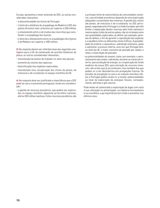 70
Europa, apresenta a maior extensão de ZEE, ou outras con-
sideradas relevantes:
• a descontinuidade territorial de Portugal;
• o facto de a distância do arquipélago da Madeira à ZEE dos
países africanos mais próximos ser superior a 200 milhas;
• o afastamento entre si de muitas das nove ilhas que cons-
tituem o arquipélago dos Açores;
• o facto de o afastamento entre os arquipélagos dos Açores
e da Madeira ser superior a 400 milhas.
3. Na resposta devem ser referidas duas das seguintes van-
tagens para a UE da celebração de acordos bilaterais de
pesca, ou outras consideradas relevantes:
• manutenção de postos de trabalho no setor das pescas;
• aumento do volume das capturas;
• diversiﬁcação das espécies capturadas;
• manutenção e/ou recuperação dos stocks de peixes, de
moluscos e de crustáceos no espaço marítimo da UE.
4. Na resposta deve ser justiﬁcada a importância que a ZEE
pode ter para a economia portuguesa, tendo em considera-
ção:
• a gestão de recursos piscatórios, que podem ser explora-
dos no espaço marítimo adjacente ao território nacional,
até às 200 milhas náuticas. Estes recursos piscatórios são
a principal fonte de sobrevivência de comunidades costei-
ras, cuja atividade económica depende de uma exploração
adequada e sustentável dos mesmos. A gestão dos stocks
(de peixes, de moluscos e de crustáceos) na ZEE portu-
guesa, negociada entre Portugal e a União Europeia, permite
limitar a exploração destes recursos pela frota nacional e
mesmo pelas frotas de outros países, não só no tempo como
nas quantidades capturadas, ao deﬁnir, por exemplo, perío-
dos de defeso, a ﬁm de garantir a reprodução das espécies
e o equilíbrio entre os diferentes níveis tróﬁcos. A possibili-
dade de praticar a aquicultura, sobretudo extensiva, ajuda
a satisfazer a procura interna, uma vez que Portugal tem,
ao nível da UE, o maior consumo de pescado per capita, e
reduz a importação de pescado;
• as potencialidades do oceano, como, por exemplo, o apro-
veitamento das ondas, sobretudo, durante os meses de in-
verno, para produção de energia, ou a exploração do fundo
oceânico da nossa ZEE, para extração de recursos mine-
rais, não só dos que já se conhecem, mas também dos que
podem vir a ser descobertos em prospeções futuras. Os
estudos de prospeção no solo e no subsolo marinhos afe-
tos a Portugal podem ainda vir a revelar potencialidades
ao nível da exploração de energias fósseis, nomeada-
mente, petróleo e gás natural.
Pode ainda ser potenciada a exploração de algas com vista
à sua utilização na alimentação, na indústria farmacêutica
e na cosmética, cuja importância tem vindo a aumentar nos
últimos anos.
 