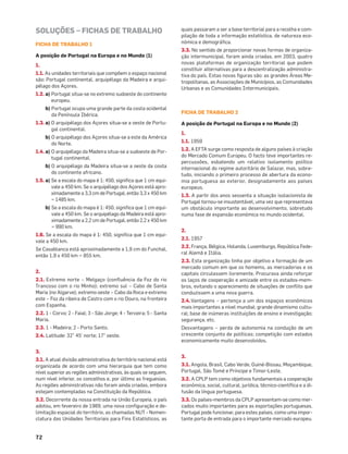 72
SOLUÇÕES – FICHAS DE TRABALHO
FICHA DE TRABALHO 1
A posição de Portugal na Europa e no Mundo (1)
1.
1.1. As unidades territoriais que compõem o espaço nacional
são: Portugal continental, arquipélago da Madeira e arqui-
pélago dos Açores.
1.2. a) Portugal situa-se no extremo sudoeste do continente
europeu.
b) Portugal ocupa uma grande parte da costa ocidental
da Península Ibérica.
1.3. a) O arquipélago dos Açores situa-se a oeste de Portu-
gal continental.
b) O arquipélago dos Açores situa-se a este da América
do Norte.
1.4. a) O arquipélago da Madeira situa-se a sudoeste de Por-
tugal continental.
b) O arquipélago da Madeira situa-se a oeste da costa
do continente africano.
1.5. a) Se a escala do mapa é 1: 450, signiﬁca que 1 cm equi-
vale a 450 km. Se o arquipélago dos Açores está apro-
ximadamente a 3,3 cm de Portugal, então 3,3 x 450 km
= 1485 km.
b) Se a escala do mapa é 1: 450, signiﬁca que 1 cm equi-
vale a 450 km. Se o arquipélago da Madeira está apro-
ximadamente a 2,2 cm de Portugal, então 2,2 x 450 km
= 990 km.
1.6. Se a escala do mapa é 1: 450, signiﬁca que 1 cm equi-
vale a 450 km.
Se Casablanca está aproximadamente a 1,9 cm do Funchal,
então 1,9 x 450 km = 855 km.
2.
2.1. Extremo norte – Melgaço (conﬂuência da Foz do rio
Trancoso com o rio Minho); extremo sul – Cabo de Santa
Maria (no Algarve); extremo oeste – Cabo da Roca e extremo
este – Foz da ribeira de Castro com o rio Douro, na fronteira
com Espanha.
2.2. 1 - Corvo; 2 - Faial; 3 - São Jorge; 4 - Terceira; 5 - Santa
Maria.
2.3. 1 - Madeira; 2 - Porto Santo.
2.4. Latitude: 32° 45’ norte; 17° oeste.
3.
3.1. A atual divisão administrativa do território nacional está
organizada de acordo com uma hierarquia que tem como
nível superior as regiões administrativas, às quais se seguem,
num nível inferior, os concelhos e, por último as freguesias.
As regiões administrativas não foram ainda criadas, embora
estejam contempladas na Constituição da República.
3.2. Decorrente da nossa entrada na União Europeia, o país
adotou, em fevereiro de 1989, uma nova conﬁguração e de-
limitação espacial do território, as chamadas NUT - Nomen-
clatura das Unidades Territoriais para Fins Estatísticos, as
quais passaram a ser a base territorial para a recolha e com-
pilação de toda a informação estatística, de natureza eco-
nómica e demográﬁca.
3.3. No sentido de proporcionar novas formas de organiza-
ção intermunicipal, foram ainda criadas, em 2003, quatro
novas plataformas de organização territorial que podem
constituir alternativas para a descentralização administra-
tiva do país. Estas novas ﬁguras são: as grandes Áreas Me-
tropolitanas, as Associações de Municípios, as Comunidades
Urbanas e as Comunidades Intermunicipais.
FICHA DE TRABALHO 2
A posição de Portugal na Europa e no Mundo (2)
1.
1.1. 1959
1.2. A EFTA surge como resposta de alguns países à criação
do Mercado Comum Europeu. O facto teve importantes re-
percussões, esbatendo um relativo isolamento político
internacional do regime autoritário de Salazar, mas, sobre-
tudo, iniciando o primeiro processo de abertura da econo-
mia portuguesa ao exterior, designadamente aos países
europeus.
1.3. A partir dos anos sessenta a situação isolacionista de
Portugal tornou-se insustentável, uma vez que representava
um obstáculo importante ao desenvolvimento, sobretudo
numa fase de expansão económica no mundo ocidental.
2.
2.1. 1957
2.2. França, Bélgica, Holanda, Luxemburgo, República Fede-
ral Alemã e Itália.
2.3. Esta organização tinha por objetivo a formação de um
mercado comum em que os homems, as mercadorias e os
capitais circulassem livremente. Procurava ainda reforçar
os laços de cooperação e amizade entre os estados-mem-
bros, evitando o aparecimento de situações de conﬂito que
conduzissem a uma nova guerra.
2.4.Vantagens – pertença a um dos espaços económicos
mais importantes a nível mundial; grande dinamismo cultu-
ral; base de inúmeras instituições de ensino e investigação;
segurança, etc.
Desvantagens – perda de autonomia na condução de um
crescente conjunto de políticas; competição com estados
economicamente muito desenvolvidos.
3.
3.1. Angola, Brasil, Cabo Verde, Guiné-Bissau, Moçambique,
Portugal, São Tomé e Príncipe e Timor-Leste.
3.2. A CPLP tem como objetivos fundamentais a cooperação
económica, social, cultural, jurídica, técnico-cientíﬁca e a di-
fusão da língua portuguesa.
3.3. Os países-membros da CPLP apresentam-se como mer-
cados muito importantes para as exportações portuguesas.
Portugal pode funcionar, para estes países, como uma impor-
tante porta de entrada para o importante mercado europeu.
 