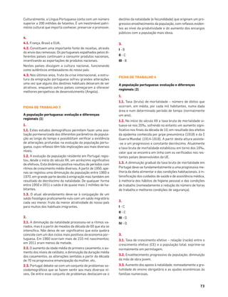 73
Culturalmente, a Língua Portuguesa conta com um número
superior a 200 milhões de falantes. É um inestimável patri-
mónio cultural que importa conhecer, preservar e promover.
4.
4.1. França, Brasil e EUA.
4.2. Constituem uma importante fonte de receitas, através
do envio das remessas. Os portugueses espalhados pelos di-
ferentes países continuam a consumir produtos nacionais,
incentivando as exportações de produtos nacionais.
Nestes países divulgam a cultura nacional, funcionando
como autênticos embaixadores do nosso país.
4.3. Nos últimos anos, fruto da crise internacional, a estru-
tura da emigração portuguesa sofreu grandes alterações
uma vez que alguns dos destinos habituais deixaram de ser
atrativos, enquanto outros países começaram a oferecer
melhores perspetivas de desenvolvimento (Angola).
FICHA DE TRABALHO 3
A população portuguesa: evolução e diferenças
regionais (1)
1.
1.1. Estes estudos demográﬁcos permitem fazer uma ava-
liação pormenorizada dos diferentes parâmetros da popula-
ção ao longo do tempo e possibilitam veriﬁcar a existência
de alterações profundas na evolução da população portu-
guesa, cujos reﬂexos têm tido implicações aos mais diversos
níveis.
1.2. A evolução da população residente em Portugal regis-
tou, desde o início do século XX, um acréscimo signiﬁcativo
de efetivos. Esta dinâmica positiva resultou de períodos com
ritmos de crescimento médio diversos. A partir de 1950, ape-
nas se registou uma diminuição da população entre 1960 e
1970, em grande parte devido à emigração mas também em
resultado do decréscimo da natalidade. De qualquer forma
entre 1950 e 2011 o saldo é de quase mais 2 milhões de ha-
bitantes.
1.3. O atual abrandamento deve-se à conjugação de um
saldo ﬁsiológico praticamente nulo com um saldo migratório
cada vez menor, fruto da menor atratividade do nosso país
para muitos dos habituais imigrantes.
2.
2.1. A diminuição da natalidade processou-se a ritmos va-
riados, mas é a partir de meados da década de 60 que ela se
intensiﬁca. Não deixa de ser signiﬁcativo que esta quebra
coincida com um dos ciclos mais positivos da economia por-
tuguesa. Em 1960 ocorriam mais de 210 mil nascimentos;
em 2011 eram menos de metade.
2.2. O aumento da idade média do primeiro casamento, o au-
mento dos níveis de celibato, a diminuição da duração média
dos casamentos, as alterações sentidas a partir da década
de 70 na progressiva emancipação da mulher, etc.
2.3. Portugal debate-se com um conjunto de problemas so-
ciodemográﬁcos que se fazem sentir aos mais diversos ní-
veis. De entre esse conjunto de problemas destacam-se o
declínio da natalidade (e fecundidade) que originam um pro-
gressivo envelhecimento da população, com reﬂexos eviden-
tes ao nível da produtividade e do aumento dos encargos
públicos com a população mais idosa.
3.
I - B
II - C
III - B
FICHA DE TRABALHO 4
A população portuguesa: evolução e diferenças
regionais (2)
1.
1.1. Taxa (bruta) de mortalidade – número de óbitos que
ocorrem, em média, por cada mil habitantes, numa dada
área e num determinado período de tempo (normalmente
um ano).
1.2. No início do século XX a taxa bruta de mortalidade si-
tuava-se nos 20‰, sofrendo no entanto um aumento signi-
ﬁcativo nos ﬁnais da década de 10, em resultado dos efeitos
da epidemia conhecida por gripe pneumónica (1918) e da I
Guerra Mundial (1914-1918). A partir desta altura assiste-
-se a um progressivo e constante decréscimo. Atualmente
a taxa bruta de mortalidade estabilizou em torno dos 10‰,
valor que se encontra em linha com os veriﬁcados nos res-
tantes países desenvolvidos da UE.
1.3. A diminuição gradual da taxa bruta de mortalidade em
Portugal deve-se fundamentalmente a uma progressiva me-
lhoria da dieta alimentar e das condições habitacionais, à in-
tensiﬁcação dos cuidados de saúde e de assistência médica,
à melhoria dos hábitos de higiene pessoal e das condições
de trabalho (nomeadamente a redução do número de horas
de trabalho e melhores condições de segurança).
2.
I - C
II - C
III - D
IV - D
3.
3.1. Taxa de crescimento efetivo – relação (razão) entre o
crescimento efetivo (CE) e a população total; exprime-se
normalmente em permilagem.
3.2. Envelhecimento progressivo da população; diminuição
da mão de obra jovem.
3.3. Aumento dos apoios à natalidade, nomeadamente a gra-
tuitidade do ensino obrigatório e as ajudas económicas às
famílias numerosas.
 
