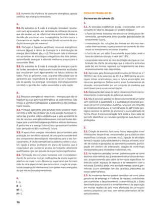 76
1.3. Aumento da eﬁciência do consumo energético; aposta
contínua nas energias renováveis.
2.
2.1. Os subsídios do Estado à produção renovável resulta-
ram num agravamento em centenas de milhares de euros
que vão acabar por se reﬂetir na fatura elétrica de todos; a
decisão de promover uma convergência tarifária entre o
Continente e as regiões autónomas (onde os custos de pro-
dução de energia são maiores).
2.2. Portugal e Espanha partilham recursos energéticos
comuns (água) e redes de transporte e distribuição de
energia (eletricidade, gás, etc.). Têm assim todo o interesse
em aproximar as estratégias energéticas dos dois países,
aproveitando sinergias e obtendo melhores preços para o
consumidor ﬁnal.
2.3. Os subsídios do Estado à produção de energia a partir
de fontes renováveis implicaram investimentos avultados
que resultaram num agravamento na fatura elétrica de
todos. Para os próximos anos, a grande diﬁculdade que se
apresenta aos responsáveis do governo vai ser a manuten-
ção da aposta nas energias renováveis (estrategicamente
correta) e a gestão dos custos associados a esta opção.
3.
3.1. Recursos energéticos renováveis – energias que não se
esgotam ou cujo potencial energético se pode renovar. São
limpas e permitem ultrapassar a dependência dos combus-
tíveis fósseis.
3.2. Portugal apresenta uma posição muito positiva relati-
vamente a este tipo de recursos. Esta posição favorável re-
sulta das grandes potencialidades que o país apresenta no
mix de recursos energéticos renováveis, com particular des-
taque para o contributo da energia hídrica, eólica e biomassa.
A geotermia e a energia fotovoltaica apresentam também
boas perspetivas de crescimento futuro.
3.3. A aposta nas energias renováveis passa também pela
produção, em território nacional, de uma parte considerável
dos componentes tecnológicos necessários para o seu fun-
cionamento. A título exempliﬁcativo podemos referir o clus-
ter, ligado à eólica existente em Viana do Castelo, que é
responsável por inúmeros postos de trabalho altamente
qualiﬁcados e por um volume de exportações signiﬁcativo.
3.4. Formação dos recursos humanos com o estabeleci-
mento de parcerias com as instituições de ensino superior;
abertura de mais cursos técnicos e superiores que formem
mão de obra especializada para esta área; criação de proje-
tos de cooperação internacional com países mais avançados
do que nós na área das renováveis.
4.
I - A
II - C
III - C
IV - C
FICHA DE TRABALHO 10
Os recursos do subsolo (3)
1.
1.1. As elevadas expetativas estão relacionadas com um
conjunto de fatores, dos quais se podem destacar:
• o facto da nossa indústria extrativa estar ainda pouco de-
senvolvida, apresentando ainda grandes possibilidades de
crescimento futuro;
• a manutenção das cotações dos metais em alta nos mer-
cados internacionais, o que provocou um aumento do inte-
resse no investimento em novos projetos;
• o facto de ser um setor francamente exportador, onde a
taxa de cobertura atingiu o valor de 218%;
• a expressão relevante ao nível da criação de riqueza e so-
bretudo da oferta de emprego que a indústria extrativa
pode ter, em termos regionais e principalmente nas áreas
economicamente mais deprimidas.
1.2. Aprovada pela Resolução do Conselho de Ministros n.º
78/2012, de 11 de setembro de 2012, a ENRG deﬁne as prin-
cipais linhas orientadoras para a futura exploração dos
recursos geológicos. Deﬁne quatro eixos fundamentais de
atuação, acompanhados por um conjunto de medidas que
contribuem para a sua concretização.
1.3. Adequação das bases do setor; desenvolvimento do co-
nhecimento e valorização do potencial nacional.
1.4. Não é possível apostar no desenvolvimento de um setor
sem conhecer a quantidade e a qualidade de recursos pas-
síveis de serem explorados. Justiﬁca-se assim um conjunto
de iniciativas de pesquisa e inventariação do património geo-
lógico nacional no sentido de promover a sua exploração de
forma eﬁcaz. Esta inventariação terá ainda a mais-valia de
permitir identiﬁcar os recursos geológicos que devem ser
protegidos.
2.
2.1. Criação de eventos, tais como feiras, exposições e ma-
nifestações desportivas, vocacionados para públicos-alvo
especíﬁcos (crianças, seniores, etc.); ligação da atividade
termal à riqueza cultural do território em que se insere, atra-
vés de visitas organizadas ao património existente, partici-
pação em ateliers de artesanato, criação de workshops
vocacionados para atividades tradicionais, etc.
2.2. As modernas unidades termais podem assumir-se como
destinos alternativos aos grandes centros turísticos de mas-
sas, proporcionando para além de serviços especíﬁcos na
área da saúde, espaços de repouso e de reencontro com a
natureza. Constitui ainda uma atividade menos sazonal, per-
mitindo assim combater um dos grandes problemas do
nosso setor turístico.
2.3. As modernas termas podem constituir-se como polos
geradores de emprego e criadores de riqueza, contribuindo
para combater o despovoamento, a desertiﬁcação, a baixa
densidade populacional e o envelhecimento da população
em muitas regiões do país mais afastadas dos principais
centros urbanos e, por isso, com menos alternativas de de-
senvolvimento.
 