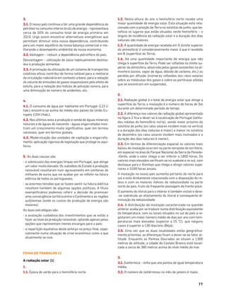 77
3.
3.1. O nosso país continua a ter uma grande dependência do
petróleo no consumo interno bruto de energia - representava
cerca de 50% do consumo total de energia primária em
2010. Urge assim encontrar alternativas energéticas que
permitam diminuir esta nossa dependência, contribuindo
para um maior equilíbrio da nossa balança comercial e me-
lhorando o desempenho ambiental da nossa economia.
3.2.Vantagem – reduzir a dependência petrolífera do país.
Desvantagem – utilização de solos habitualmente destina-
dos à produção alimentar.
3.3. A promoção da utilização de um sistema de transportes
coletivos eﬁcaz contribui de forma notável para a melhoria
da circulação rodoviária em contexto urbano, para a redução
do volume de emissões de gases responsáveis pelo efeito de
estufa, para a redução dos índices de poluição sonora, para
uma diminuição do número de acidentes, etc.
4.
4.1. O consumo de água por habitante em Portugal (122 l/
hab.) encontra-se acima da média dos países da União Eu-
ropeia (104 l/hab.).
4.2. Nos últimos anos a produção e venda de águas minerais
naturais e de águas de nascente - águas engarrafadas mos-
tram um crescimento muito signiﬁcativo, quer em termos
nacionais, quer em termos globais.
4.3. Modernização das unidades de captação e engarrafa-
mento; aplicação rigorosa de legislação que protege os aquí-
feros.
5. As duas causas são:
• o sobrecusto das energias limpas em Portugal, que atinge
um valor muito elevado. Os subsídios do Estado à produção
renovável resultaram num agravamento em centenas de
milhares de euros que vai acabar por se reﬂetir na fatura
elétrica de todos os portugueses;
• as enormes tensões que se fazem sentir na fatura elétrica
resultam também de algumas opções políticas. A título
exempliﬁcativo podemos referir a decisão de promover
uma convergência tarifária entre o Continente e as regiões
autónomas (onde os custos de produção de energia são
maiores).
As duas estratégias são:
• a avaliação cuidadosa dos investimentos que se estão a
fazer ao nível da produção renovável, optando apenas pelas
opções que representam menos encargos para o país;
• a repartição equitativa deste esforço no preço ﬁnal, espe-
cialmente numa situação de crise económica como a que
atualmente se vive.
FICHA DE TRABALHO 11
A radiação solar (1)
1.
1.1. Época de verão para o hemisfério norte.
1.2. Nesta altura do ano o hemisfério norte recebe uma
maior quantidade de energia solar. Esta situação está rela-
cionada com a posição da Terra no solstício de junho, que be-
neﬁcia os lugares que estão situados neste hemisfério – o
ângulo de incidência da radiação solar e a duração dos dias
naturais são maiores.
1.3. A quantidade de energia recebida em A (limite superior
da atmosfera) é consideravelmente maior à que é recebida
em B (superfície da Terra).
1.4. Há uma quantidade importante de energia que não
chega à superfície da Terra. Pode ser reﬂetida no limite su-
perior da atmosfera, absorvida pelos gases existentes na at-
mosfera (ozono, vapor de água, dióxido de carbono, etc.) ou
perdida por difusão (inúmeras reﬂexões dos raios solares
sobre as moléculas dos gases e sobre as partículas sólidas
que se encontram em suspensão).
2.
2.1. Radiação global é o total de energia solar que atinge a
superfície da Terra; a insolação é o número de horas de Sol
durante um determinado período de tempo.
2.2. A diferença nos valores de radiação global apresentada
na ﬁgura 2 ﬁca a dever-se à localização de Portugal (latitu-
des médias do hemisfério norte), sendo maior próximo do
solstício de junho (os raios solares incidem mais na vertical
e a duração dos dias naturais é maior) e menor no solstício
de dezembro (os raios solares incidem mais inclinados e a
duração dos dias naturais é menor).
2.3. Em termos de diferenciação espacial os valores mais
baixos de insolação ocorrem na parte noroeste do território,
em especial na área do Parque Nacional da Serra da Peneda-
-Gerês, onde o valor chega a ser inferior a 1800 horas. Os
valores mais elevados veriﬁcam-se no sudeste e no sul, com
destaque para o Alentejo que chega a atingir valores supe-
riores a 3100 horas anuais.
A insolação no nosso país aumenta portanto de norte para
sul e está diretamente relacionada com a disposição do re-
levo e com os maiores índices de nebulosidade na parte
norte do país, fruto da frequente passagem da frente polar.
O aumento do litoral para o interior é também visível e deve-
-se sobretudo ao afastamento do litoral e consequente di-
minuição da nebulosidade.
2.4. A distribuição da insolação caracterizada na questão
anterior acaba por se traduzir numa distribuição equivalente
da temperatura, com os locais situados no sul do país a re-
gistarem um maior número médio de dias por ano com tem-
peraturas mais elevadas (superior a 25 °C), que nalguns
casos é superior a 130 dias/ano (Beja).
2.5. Uma vez que as duas localidades estão geograﬁca-
mente próximas, as diferenças ﬁcam a dever-se ao fator al-
titude. Enquanto as Penhas Douradas se situam a 1300
metros de altitude, a cidade de Castelo Branco está locali-
zada a cerca de 380 metros acima do nível médio do mar.
3.
3.1. Isotérmica – linha que une pontos de igual temperatura
média.
3.2. O número de isotérmicas no mês de janeiro é maior.
 