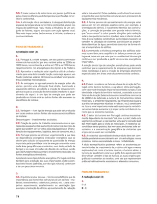 78
3.3. O maior número de isotérmicas em janeiro justiﬁca-se
pelas maiores diferenças de temperatura veriﬁcadas no ter-
ritório continental.
3.4. A aﬁrmação não é verdadeira. A desigual distribuição
espacial da temperatura no território continental, visível nos
mapas de isotérmicas reais, revela a inﬂuência de um con-
junto de fatores, alguns dos quais com ação apenas local.
Dos mais importantes destacam-se: a latitude, o relevo e a
continentalidade.
FICHA DE TRABALHO 12
A radiação solar (2)
1.
1.1. Portugal é, a nível europeu, um dos países com maior
número de horas de Sol por ano, variável entre as 2200 e as
3000 horas, no continente, e entre as 1700 e as 2200 horas,
respetivamente, nos arquipélagos dos Açores e da Madeira.
1.2. Aproveitar a radiação solar signiﬁca utilizá-la direta-
mente para uma determinada função, como seja aquecer um
ﬂuido (sistemas solares térmicos) ou produzir energia elé-
trica (sistemas fotovoltaicos).
1.3. As vantagens do aproveitamento da energia solar são
várias: permite uma utilização ﬁnal direta, iluminando e
aquecendo edifícios; possibilita a criação de elevadas tem-
peraturas para a produção de eletricidade (mediante o aque-
cimento de vapor); é um tipo de energia que pode ser
produzido em locais onde as outras fontes são escassas ou
são difíceis de instalar.
2.
2.1. Vantagem – é um tipo de energia que pode ser produzida
em locais onde as outras fontes são escassas ou são difíceis
de instalar.
Desvantagem – investimentos avultados.
2.2. Criação de postos de trabalho relacionados com a ope-
ração dos equipamentos; aumento do número de serviços de
apoio que podem ser servidos pela população local (manu-
tenção dos equipamentos, logística, bens de consumo, etc.).
2.3. Portugal precisa de diminuir urgentemente a sua taxa
de dependência energética (indicador energético que se
obtém pelo cálculo do quociente de quantidade de energia
importada pela quantidade total de energia consumida numa
dada área geográﬁca ou económica, num dado período de
tempo) e as suas emissões de dióxido de carbono, sendo
para tal fundamental sustentar o investimento realizado nas
fontes energéticas renováveis.
Apostando neste tipo de fonte energética, Portugal contribui
também para a redução das suas importações, onde os com-
bustíveis fósseis (petróleo, carvão e gás natural) continuam
a ter um peso determinante.
3.
3.1. Arquitetura solar passiva – técnica arquitetónica que dá
importância aos elementos estruturais de um edifício – ma-
teriais, revestimentos, coberturas, janelas, etc. – para o res-
petivo aquecimento, arrefecimento ou ventilação (por
exemplo, orientação do edifício, aproveitamento da radiação
solar e isolamento). Estes modelos construtivos tiram assim
proveito dos seus elementos estruturais sem precisarem de
equipamentos mecânicos.
3.2. A forma passiva de aproveitamento de energia solar
passa por ter em atenção aspetos como, por exemplo, a
orientação do edifício, o isolamento térmico das constru-
ções, a conceção de paredes com grande inércia térmica,
que "armazenam" o calor quando atingidas pela radiação
solar e que posteriormente o irradiam para o interior do edi-
fício. Estes modelos construtivos sustentáveis baseiam-se
também na utilização de sistemas que utilizam as proprie-
dades térmicas da água, permitindo controlar de forma eﬁ-
caz a temperatura do edifício.
3.3.Aumentando a eﬁciência energética dos edifícios esta-
mos a contribuir para o equilíbrio da balança comercial por-
tuguesa, uma vez que uma parte considerável da energia
continua a ser produzida a partir de recursos energéticos
importados.
A adoção deste tipo de soluções construtivas pode ainda
contribuir para o aparecimento de empresas que dominem
estas tecnologias e para a criação de empregos altamente
especializados em áreas onde atualmente existe carência.
4.
4.1. Podem considerar-se fatores-chave da atração de Por-
tugal como destino turístico, o agradável clima português,
com valores de insolação ímpares no contexto europeu. Esta
identidade própria do território nacional, associada a outros
fatores de atração (beleza da sua costa marítima com cerca
de 1800 km de extensão, a cultura, os monumentos e locais
históricos, o ambiente hospitaleiro, as infraestruturas para
a prática de desportos náuticos e radicais, etc.) constituem
no futuro uma importante mais-valia que importa rentabili-
zar no sentido de aumentar o já importante contributo do tu-
rismo para a economia nacional.
4.2. O setor do turismo em Portugal continua excessiva-
mente dependente do mercado “sol, mar e praia”, dado este
segmento continuar a representar uma parte considerável
das motivações para a visita ao nosso país. A excessiva sa-
zonalidade deste produto, dos mercados emissores a ele as-
sociados e a concentração geográﬁca de visitantes que
origina deve assim ser combatida.
4.3. A excessiva sazonalidade deste produto deve ser com-
batida apostando essencialmente em três estratégias: novos
produtos, menos sazonalidade e maior rentabilidade.
A título exempliﬁcativo podemos referir as excelentes po-
tencialidades de crescimento de produtos até agora menos
explorados tais como o turismo náutico, o turismo sénior, o
turismo de saúde bem-estar ou o golfe. Esta aposta permite
diversiﬁcar também o tipo de turista, as suas origens geo-
gráﬁcas e aumentar as receitas, uma vez que representam
práticas habitualmente associadas a elevados consumos.
FICHA DE TRABALHO 13
A radiação solar (3)
1.
I - A
II - B
 