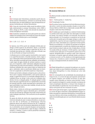 79
III - D
IV - C
V - C
2.
2.1. A energia solar fotovoltaica, produzida a partir dos sis-
temas solares fotovoltaicos, consiste na conversão direta
da energia solar em eletricidade por meio de dispositivos es-
peciais conhecidos por células fotovoltaicas.
2.2. A taxa de crescimento média anual da potência insta-
lada relativamente à energia fotovoltaica, entre 2004 e
2011, atingiu os 78,4%, o valor mais elevado do conjunto de
fontes energéticas renováveis.
2.3. Excelentes condições do nosso país quanto aos valores
médios de insolação anual; diminuição do preço dos equipa-
mentos; apoios estatais para a sua instalação.
3. A – 2; B – 1; C – 3; D – 4
4. Apenas uma ínﬁma parte da radiação emitida pelo sol
atinge o limite superior da atmosfera. Desta, a constante
solar, só cerca de metade chega à superfície da Terra, em
resultado das perdas por reﬂexão, absorção e difusão, que
se vão veriﬁcando ao longo da atmosfera.
A reﬂexão ocorre no limite superior da atmosfera, nas nuvens
e na superfície terrestre, incluindo oceanos, mares, lagos e
rios. A absorção é feita essencialmente pelo ozono estratos-
férico, que absorve grande parte das radiações ultravioletas,
e pelo vapor de água, dióxido de carbono, poeiras e nuvens
que, já na troposfera, retêm sobretudo radiações de grande
comprimento de onda (infravermelhas). A difusão resulta de
inúmeras reﬂexões dos raios solares sobre as moléculas de
gás e, sobretudo, sobre as partículas sólidas que se encon-
tram em suspensão na atmosfera (poeiras e impurezas).
Embora parte desta radiação se disperse para a alta atmos-
fera e para o espaço interplanetário, outra parte acaba por
atingir a superfície da terra; é a chamada radiação difusa. A
radiação difusa, ao atingir o solo, junta-se à radiação solar
direta e forma a radiação global. A radiação global é então
absorvida pela superfície da terra e rapidamente convertida
em energia caloríﬁca, sendo reenviada para a atmosfera, em
igual quantidade à que havia sido recebida, através da cha-
mada radiação terrestre.
Deste modo, e tendo em conta que a quantidade de energia
recebida à superfície é igual à devolvida para a atmosfera,
através da emissão de radiações de grande comprimento de
onda (radiação caloríﬁca), a Terra encontra-se em equilíbrio
térmico.
Os gases de efeito de estufa são responsáveis pelo fenó-
meno de retenção do calor na baixa atmosfera e, se porven-
tura ele não se veriﬁcasse, as temperaturas noturnas
poderiam descer até valores inferiores aos 30 °C negativos.
O efeito de estufa está diretamente dependente da existên-
cia, na atmosfera, de um conjunto de gases com proprieda-
des especiais, nomeadamente o vapor de água, o dióxido de
carbono, o metano, o ozono e outros poluentes existentes
em menores quantidades.
FICHA DE TRABALHO 14
Os recursos hídricos (1)
1.
1.1. Baixa pressão ou depressão localizada a oeste das ilhas
britânicas.
1.2. 1 - frente quente; 2 - frente fria.
1.3. Precipitação frontal.
1.4. Os ventos fortes resultaram da forte diferença de pres-
são entre o centro de altas pressões situado no sul da Pe-
nínsula Ibérica (1020 mb) e a depressão cavada (985 mb)
situada a oeste das ilhas britânicas.
1.5. À medida que a perturbação ou o sistema frontal avança
no sentido oeste-este, para além das alterações no estado
do tempo, ela própria também vai evoluindo. No decurso
desta evolução, o ar frio posterior, ao penetrar em forma de
cunha sob o ar quente que se lhe segue, obriga-o a subir mais
rapidamente, o que faz com que a superfície frontal fria pro-
grida com maior velocidade que a superfície frontal quente.
Nestas circunstâncias, o ar quente vai sofrendo um progres-
sivo estrangulamento, ao ponto de a distância que separa as
duas frentes se reduzir cada vez mais. A dada altura, a frente
fria acaba então por alcançar a frente quente, o que origina
a frente oclusa, pelo que o ar frio posterior junta-se ao ar frio
anterior, obrigando todo o ar quente a subir. Com o decorrer
do tempo, o ar quente, agora em altitude, tende a arrefecer e
a misturar-se com o ar frio, dando-se a homogeneização das
massas de ar. Assiste-se, assim, à oclusão da perturbação,
ou seja, ao desaparecimento do sistema frontal.
2.
2.1. Rede hidrográﬁca é o conjunto formado por um rio prin-
cipal e por todos os seus tributários (aﬂuentes e subaﬂuen-
tes); bacia hidrográﬁca é a área drenada por uma rede
hidrográﬁca.
2.2. Em consequência da variabilidade da precipitação ao
longo do ano, os cursos de água portugueses apresentam
um regime irregular, com caráter torrencial, ou seja, têm
caudais muito reduzidos ou mesmo nulos durante a estia-
gem (caudal de estiagem) e caudais elevados nas épocas de
maior precipitação (dezembro a março). Esta situação co-
loca diﬁculdades na gestão dos recursos hídricos, exceden-
tários numa parte do ano e escassos na outra.
2.3. Construção de barragens, cujas albufeiras regularizam
os cursos de água e otimizam a disponibilidade de água co-
lhida e escoada em cada bacia hidrográﬁca; transferência de
recursos hídricos entre áreas excedentárias e deﬁcitárias;
ações de sensibilização para um uso eﬁciente deste escasso
recurso.
3.
I - B
II - B
III - D
IV - A
 