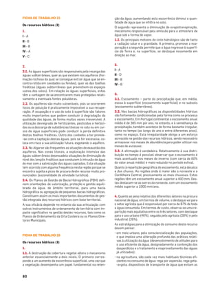 80
FICHA DE TRABALHO 15
Os recursos hídricos (2)
1.
I - A
II - B
III - B
IV - A
V - C
2.
2.1. As águas superﬁciais são responsáveis pela recarga das
águas subterrâneas, quer as que existem nos aquíferos (for-
mação rochosa da qual se consegue extrair água que se en-
contra retida em cavidades ou fendas), quer as das toalhas
freáticas (águas subterrâneas que preenchem os espaços
vazios dos solos). Em relação às águas superﬁciais, estas
têm a vantagem de se encontrarem mais protegidas relati-
vamente a eventuais fontes poluidoras.
2.2. Os aquíferos são muito vulneráveis, pois se ocorrerem
focos de poluição é praticamente impossível a sua recupe-
ração. A ocupação e o uso do solo à superfície são fatores
muito importantes que podem conduzir à degradação da
qualidade das águas, de forma muitas vezes irreversível. A
utilização desregrada de fertilizantes, pesticidas e herbici-
das ou a descarga de substâncias tóxicas no solo ou em cur-
sos de água superﬁciais pode conduzir à perda deﬁnitiva
destas toalhas freáticas. Outro dos cuidados a ter prende-
-se com a captação destas águas, pois se for excessiva, co-
loca em risco a sua utilização futura, esgotando o aquífero.
2.3. No Algarve são frequentes as situações de exaustão dos
aquíferos. Nas zonas litorais, a exploração intensiva das
águas subterrâneas desencadeia situações de diminuição do
nível dos lençóis freáticos que conduzem à intrusão de água
do mar com a salinização das águas captadas. Esta situação
tem ocorrido com alguma frequência nesta região porque se
encontra sujeita a picos de procura deste recurso muito pro-
nunciados (sazonalidade da atividade turística).
2.4. Os Planos de Gestão de Bacia Hidrográﬁca (PBH) deﬁ-
nem orientações de valorização, proteção e gestão equili-
brada da água, de âmbito territorial, para uma bacia
hidrográﬁca ou agregação de pequenas bacias hidrográﬁcas.
Constituem assim os mais importantes documentos de ges-
tão integrada dos recursos hídricos com base territorial.
A sua eﬁcácia depende no entanto da sua articulação com
outros instrumentos de ordenamento do território com im-
pacte signiﬁcativo na gestão destes recursos, tais como os
Planos de Ordenamento da Orla Costeira ou os Planos Dire-
tores Municipais.
FICHA DE TRABALHO 16
Os recursos hídricos (3)
1.
1.1. A destruição da cobertura vegetal altera o mecanismo
anterior essencialmente a dois níveis. O primeiro corres-
ponde a um aumento da escorrência superﬁcial, uma vez que
a vegetação desempenha um papel fundamental na reten-
ção da água; aumentando esta escorrência diminui a quan-
tidade de água que se inﬁltra no solo.
O segundo representa a diminuição da evapotranspiração,
mecanismo responsável pela emissão para a atmosfera de
água sob a forma de vapor.
1.2. Os principais motores do ciclo hidrológico são de facto
a radiação solar e a gravidade. A primeira, promove a eva-
poração e a segunda permite que a água regresse à superfí-
cie da Terra e, na superfície, se desloque novamente em
direção ao mar.
2.
I - A
II - D
III - B
IV - B
3.
3.1. Escoamento – parte da precipitação que, em média,
escoa à superfície (escoamento superﬁcial) e no subsolo
(escoamento subterrâneo).
3.2. Nas bacias hidrográﬁcas as disponibilidades hídricas
são fortemente condicionadas pela forma como se processa
o escoamento. Em Portugal continental o escoamento anual
médio é de 385 mm por ano, no entanto, e à semelhança da
precipitação, também acontece de forma bastante irregular,
tanto no tempo (ao longo do ano e entre diferentes anos),
como no espaço. Esta irregularidade obriga a um esforço
acrescido na gestão dos recursos hídricos, sendo necessário
armazenar nos meses de abundância para poder utilizar nos
meses de escassez.
3.3. A aﬁrmação é verdadeira. Relativamente à sua distri-
buição no tempo é possível observar que o escoamento é
mais acentuado nos meses de inverno (com cerca de 60%
do valor anual médio) e mais reduzido no período estival.
Quanto à repartição geográﬁca do escoamento, esta decalca
a das chuvas. As regiões onde é maior são o noroeste e a
Cordilheira Central, precisamente as mais chuvosas. Estas
regiões têm um escoamento anual superior a 400 mm. Des-
tas destacam-se as serras do noroeste, com um escoamento
médio superior a 1000 mm/ano.
4. Quanto ao peso relativo dos diferentes setores na procura
nacional de água, em termos de volume, o destaque vai para
o setor agrícola que é responsável por cerca de 87% de toda
a água consumida. Em termos de custo, observa-se uma re-
partição mais equitativa entre os três setores, com destaque
para o uso urbano (46%), seguido pelo agrícola (28%) e pelo
industrial (26%).
As estratégias para a otimização do consumo deste recurso
devem passar:
• em meio urbano, pela consciencialização das populações,
o que implica uma alteração profunda das práticas relati-
vas à utilização da água (desenvolvimento de atitudes para
o uso eﬁciente da água, designadamente a contenção dos
desperdícios e o tratamento e reaproveitamento das águas
já utilizadas);
• na agricultura, são cada vez mais habituais técnicas eﬁ-
cientes no consumo de água: rega por aspersão, rega gota-
-a-gota, dispositivos de transporte de água que evitam as
 