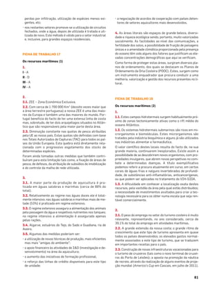 81
perdas por inﬁltração, utilização de espécies menos exi-
gentes, etc;
• nos restantes setores promove-se a utilização de circuitos
fechados, onde a água, depois de utilizada é tratada e uti-
lizada de novo. Este método é válido para o setor industrial
e, inclusive, para grandes espaços residenciais.
FICHA DE TRABALHO 17
Os recursos marítimos (1)
1.
I - A
II - D
III - A
IV - A
2.
2.1. ZEE – Zona Económica Exclusiva.
2.2. Com cerca de 1 700 000 Km2
(dezoito vezes maior que
a área terrestre portuguesa) a nossa ZEE é uma das maio-
res da Europa e também uma das maiores do mundo. Por-
tugal beneficia do facto de ter uma extensa linha de costa
mas, sobretudo, de ter dois arquipélagos situados no Atlân-
tico que são responsáveis pela maior parte desta área.
2.3. Diminuição constante nas quotas de pesca atribuídas
pela UE ao nosso país. Estas quotas são deﬁnidas com base
nos Totais Autorizados de Capturas (TAC) para todos os paí-
ses da União Europeia. Esta quebra está diretamente rela-
cionada com o progressivo esgotamento dos stocks de
determinadas espécies.
Foram ainda tomadas outras medidas que também contri-
buíram para esta limitação tais como, a ﬁxação de áreas de
pesca, de defesos, da atribuição de subsídios de imobilização
e do controle da malha de rede utilizada.
3.
3.1. A maior parte da produção de aquicultura é pra-
ticada em águas salobras e marinhas (cerca de 88% do
total).
3.2. Relativamente ao regime nas águas doces ele é total-
mente intensivo; nas águas salobras e marinhas mais de me-
tade (53%) é praticada em regime extensivo.
3.3. O regime extensivo assegura a alimentação dos animais
pela passagem da água e respetivos nutrientes nos tanques;
no regime intensivo a alimentação é assegurada apenas
pelas rações.
3.4. Algarve, estuários do Tejo, do Sado e Guadiana, ria de
Aveiro.
3.5. Algumas das medidas poderiam ser:
• a utilização de novas técnicas de produção, mais eﬁcientes
mas mais “amigas do ambiente”;
• o apoio ﬁnanceiro às atividades de I&D (investigação e de-
senvolvimento) na área da aquicultura;
• o aumento das iniciativas de formação proﬁssional;
• o reforço das linhas de crédito disponíveis para este tipo
de unidade;
• a negociação de acordos de cooperação com países deten-
tores de setores aquicultores mais desenvolvidos.
4. As áreas litorais são espaços de grande beleza, diversi-
dade e riqueza ecológica sendo, portanto, muito valorizadas
socialmente. As facilidades ao nível das comunicações, a
fertilidade dos solos, a possibilidade de fruição de paisagens
únicas e a amenidade climática proporcionada pela presença
do oceano têm sido alguns dos fatores que justiﬁcam as ele-
vadas concentrações demográﬁcas que aqui se veriﬁcam.
Como forma de proteger estas áreas, surgiram diversos pla-
nos de ordenamento, dos quais se destacam os Planos de
Ordenamento da Orla Costeira (POOC). Estes, surgem como
um instrumento enquadrador que procura conduzir a uma
melhoria, valorização e gestão dos recursos presentes no li-
toral.
FICHA DE TRABALHO 18
Os recursos marítimos (2)
1.
1.1. Estes campos hidrotermais surgem habitualmente pró-
ximo de zonas tectonicamente ativas como o rift médio do
oceano Atlântico.
1.2. Os sistemas hidrotermais submarinos são ricos em mi-
crorganismos e biomoléculas. Estes microrganismos são
tratados pela indústria bioquímica e alguns já são utilizados
nas indústrias alimentar e farmacêutica.
O valor cientíﬁco destes locais resulta do facto de, na sua
grande maioria, continuarem inexplorados. Existe assim a
possibilidade de se descobrirem novos organismos, com pro-
priedades invulgares, que abrem novas perspetivas no com-
bate a determinadas doenças. A título exempliﬁcativo
podemos referir a procura atualmente em curso, em certos
corais de águas frias e nalguns invertebrados de profundi-
dade, de substâncias anti-inﬂamatórias, anticancerígenas,
ou que podem ser aplicadas no tratamento do VIH-SIDA.
1.3. A diﬁculdade em conhecer a localização exata destes
recursos, pela vastidão da área pela qual estão distribuídos;
a necessidade de investimentos avultados para criar a tec-
nologia necessária para os obter numa escala que seja ren-
tável comercialmente.
2.
2.1. O peso do emprego no setor do turismo costeiro é muito
relevante, representando, no ano considerado, cerca de
39,1% do total do emprego em atividades marítimas.
2.2. A grande extensão da nossa costa; o grande ritmo de
crescimento que este tipo de turismo apresenta em quase
todos os países desenvolvidos; os elevados gastos normal-
mente associados a este tipo de turismo, que se traduzem
em importantes receitas para o país.
2.3. Construção de novas infraestruturas vocacionadas para
o turismo de cruzeiros (tais como o novo terminal de cruzei-
ros do Porto de Leixões); a aposta na promoção da náutica
de recreio, através da realização de alguns eventos de proje-
ção mundial (America’s Cup em Cascais, em julho de 2011).
 