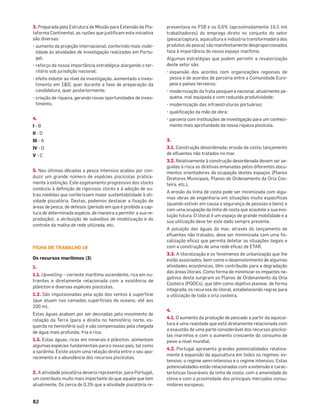 82
3. Preparada pela Estrutura de Missão para Extensão da Pla-
taforma Continental, as razões que justiﬁcam esta iniciativa
são diversas:
• aumento da projeção internacional, conferindo mais visibi-
lidade às atividades de investigação realizadas em Portu-
gal;
• reforço da nossa importância estratégica alargando o ter-
ritório sob jurisdição nacional;
• efeito indutor ao nível da investigação, aumentado o inves-
timento em I&D, quer durante a fase de preparação da
candidatura, quer posteriormente;
• criação de riqueza, gerando novas oportunidades de inves-
timento.
4.
I - B
II - D
III - A
IV - D
V - C
5. Nas últimas décadas a pesca intensiva acabou por con-
duzir um grande número de espécies piscícolas pratica-
mente à extinção. Este esgotamento progressivo dos stocks
conduziu à deﬁnição de rigorosos stocks e à adoção de ou-
tras medidas que conferissem maior sustentabilidade à ati-
vidade piscatória. Destas, podemos destacar a ﬁxação de
áreas de pesca, de defesos (período em que é proibida a cap-
tura de determinada espécie, de maneira a permitir a sua re-
produção), a atribuição de subsídios de imobilização e do
controle da malha de rede utilizada, etc.
FICHA DE TRABALHO 19
Os recursos marítimos (3)
1.
1.1. Upwelling – corrente marítima ascendente, rica em nu-
trientes e diretamente relacionada com a existência de
plâncton e diversas espécies piscícolas.
1.2. São impulsionadas pela ação dos ventos à superfície
(que atuam nas camadas superﬁciais do oceano, até aos
200 m).
Estas águas acabam por ser desviadas pelo movimento de
rotação da Terra (para a direita no hemisfério norte, es-
querda no hemisfério sul) e são compensadas pela chegada
de água mais profunda, fria e rica.
1.3. Estas águas, ricas em minerais e plâncton, alimentam
algumas espécies fundamentais para o nosso país, tal como
a sardinha. Existe assim uma relação direta entre o seu apa-
recimento e a abundância dos recursos piscícolas.
2. A atividade piscatória deveria representar, para Portugal,
um contributo muito mais importante do que aquele que tem
atualmente. Os cerca de 0,3% que a atividade piscatória re-
presentava no PIB e os 0,6% (aproximadamente 16,5 mil
trabalhadores) do emprego direto no conjunto do setor
(pesca/captura, aquicultura e indústria transformadora dos
produtos da pesca) são manifestamente desproporcionados
face à importância do nosso espaço marítimo.
Algumas estratégias que podem permitir a revalorização
deste setor são:
• expansão dos acordos com organizações regionais de
pesca e de acordos de parceria entre a Comunidade Euro-
peia e países terceiros;
• modernização da frota pesqueira nacional, atualmente pe-
quena, mal equipada e com reduzida produtividade;
• modernização das infraestruturas portuárias;
• qualiﬁcação da mão de obra;
• parceria com instituições de investigação para um conheci-
mento mais aprofundado da nossa riqueza piscícola.
3.
3.1. Construção desordenada; erosão da costa; lançamento
de eﬂuentes não tratados no mar.
3.2. Relativamente à construção desordenada devem ser se-
guidas à risca as diretivas emanadas pelos diferentes docu-
mentos orientadores da ocupação destes espaços (Planos
Diretores Municipais, Planos de Ordenamento da Orla Cos-
teira, etc.).
A erosão da linha de costa pode ser minimizada com algu-
mas obras de engenharia em situações muito especíﬁcas
(quando estiver em causa a segurança de pessoas e bens) e
com uma ocupação da linha de costa que acautele a sua evo-
lução futura. O litoral é um espaço de grande mobilidade e a
sua utilização deve ter este dado sempre presente.
A poluição das águas do mar, através do lançamento de
eﬂuentes não tratados, deve ser minimizada com uma ﬁs-
calização eﬁcaz que permita detetar as situações ilegais e
com a construção de uma rede eﬁcaz de ETAR.
3.3. A litoralização e os fenómenos de urbanização que lhe
estão associados, bem como o desenvolvimento de algumas
atividades económicas, têm contribuído para a degradação
das áreas litorais. Como forma de minimizar os impactes ne-
gativos desta surgiram os Planos de Ordenamento da Orla
Costeira (POOCs), que têm como objetivo planear, de forma
integrada, os recursos do litoral, estabelecendo regras para
a utilização de toda a orla costeira.
4.
4.1. O aumento da produção de pescado a partir da aquicul-
tura é uma realidade que está diretamente relacionada com
a exaustão de uma parte considerável dos recursos piscíco-
las marinhos e com o aumento crescente do consumo de
peixe a nível mundial.
4.2. Portugal apresenta grandes potencialidades relativa-
mente à expansão da aquicultura em todos os regimes: ex-
tensivo, o regime semi-intensivo e o regime intensivo. Estas
potencialidades estão relacionadas com a extensão e carac-
terísticas favoráveis da linha de costa, com a amenidade do
clima e com a proximidade dos principais mercados consu-
midores europeus.
 