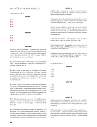 84
SOLUÇÕES – FICHAS MODELO
FICHA MODELO N.° 1
GRUPO I
1. (C)
2. (C)
3. (B)
4. (A)
GRUPO II
1. (A)
2. (B)
3. (A)
GRUPO III
1. Taxa (bruta) de natalidade – corresponde ao número de
nados-vivos ocorrido durante um certo período de tempo,
normalmente o ano, referido à população média desse pe-
ríodo (habitualmente número de nados-vivos por 1000 ha-
bitantes); exprime-se em permilagem.
2. A resposta deve referir que a taxa bruta de natalidade tem
vindo a decrescer de forma acentuada, passando de 24‰,
em 1980, para 9‰ em 2011.
3. O decréscimo da taxa bruta de natalidade em Portugal
está associado a vários fenómenos, como por exemplo:
acesso ao planeamento familiar, generalização de métodos
contracetivos, progressiva entrada da mulher no mercado
de trabalho, aumento dos encargos com os ﬁlhos, casa-
mento tardio, etc.
4. Ao nível espacial são evidentes os contrastes na distribui-
ção da taxa bruta de natalidade em Portugal. De um modo
geral, os valores mais elevados pertencem às áreas litorais,
enquanto que o interior regista valores inferiores à média
nacional. Destaque para as regiões autónomas e para o no-
roeste, onde se veriﬁcam os valores mais elevados.
5. Os reduzidos valores da taxa bruta de natalidade que se
registam no interior norte e centro do país estão relaciona-
dos com o processo de desertiﬁcação e envelhecimento da
população.
6. Existem várias medidas que podem ser aplicadas para
aumentar a taxa bruta de natalidade, como por exemplo, a
deﬁnição dos escalões de rendimentos em função do rendi-
mento per capita, aumento do abono de família, atribuição
de prémios ﬁnanceiros em função do número de ﬁlhos, etc.
GRUPO IV
1. Emigração – corresponde à saída de nacionais para um
país estrangeiro, onde ﬁxam residência por um período de
tempo mais ou menos prolongado.
2. A resposta deve referir três dos seguintes destinos da emi-
gração portuguesa, ou outros considerados relevantes: França,
Alemanha, Estados Unidos, Canadá, Brasil e Venezuela.
3. A partir do ano 2000 veriﬁcou-se um aumento signiﬁca-
tivo e consistente da emigração portuguesa, que se prolonga
até aos dias de hoje (2013). Esta terceira grande vaga de
emigração resulta da crise económica e do forte aumento
do desemprego.
4. Crescimento efetivo – corresponde à soma do cresci-
mento natural (CN) com o saldo migratório (SM).
5. No mapa é visível a litoralização da taxa de crescimento
efetivo em Portugal. As NUTS do interior têm todas taxa de
crescimento efetivo negativo.
6. As variáveis demográﬁcas que intervêm diretamente no
crescimento efetivo da população de um país são o cresci-
mento natural (CN) e o saldo migratório (SM).
FICHA MODELO N.° 2
GRUPO I
1. (D)
2. (A)
3. (A)
4. (D)
GRUPO II
1. (C)
2. (C)
3. (C)
4. (A)
GRUPO III
1. Da observação do mapa sobressai o contraste entre a fa-
chada atlântica e as terras do interior, acentuando-se a con-
centração populacional nas áreas metropolitanas de Lisboa
e do Porto.
2. A resposta deve referir duas NUTS de Portugal continen-
tal que, em 2011, apresentavam densidades populacionais
com valores que se inseriam numa das duas classes de valor
mais elevado, como por exemplo Grande Lisboa e Grande
Porto.
 