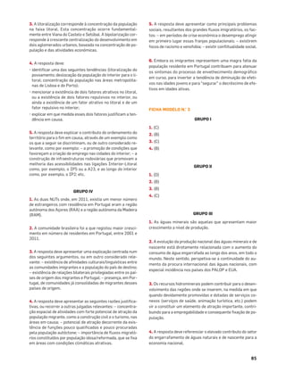 85
3. A litoralização corresponde à concentração da população
na faixa litoral. Esta concentração ocorre fundamental-
mente entre Viana do Castelo e Setúbal. A bipolarização cor-
responde à crescente centralização do desenvolvimento em
dois aglomerados urbanos, baseada na concentração de po-
pulação e das atividades económicas.
4. A resposta deve:
• identiﬁcar uma das seguintes tendências (litoralização do
povoamento; deslocação da população do interior para o li-
toral; concentração da população nas áreas metropolita-
nas de Lisboa e do Porto);
• mencionar a existência de dois fatores atrativos no litoral,
ou a existência de dois fatores repulsivos no interior, ou
ainda a existência de um fator atrativo no litoral e de um
fator repulsivo no interior;
• explicar em que medida esses dois fatores justiﬁcam a ten-
dência em causa.
5. A resposta deve explicar o contributo do ordenamento do
território para o ﬁm em causa, através de um exemplo como
os que a seguir se discriminam, ou de outro considerado re-
levante, como por exemplo: – a promoção de condições que
favoreçam a criação de emprego nas cidades do interior; – a
construção de infraestruturas rodoviárias que promovam a
melhoria das acessibilidades nas ligações Interior-Litoral
como, por exemplo, o IP5 ou a A23, e ao longo do interior
como, por exemplo, o IP2; etc.
GRUPO IV
1. As duas NUTs onde, em 2011, existia um menor número
de estrangeiros com residência em Portugal eram a região
autónoma dos Açores (RAA) e a região autónoma da Madeira
(RAM).
2. A comunidade brasileira foi a que registou maior cresci-
mento em número de residentes em Portugal, entre 2001 e
2011.
3. A resposta deve apresentar uma explicação centrada num
dos seguintes argumentos, ou em outro considerado rele-
vante: – existência de aﬁnidades culturais/linguísticas entre
as comunidades imigrantes e a população do país de destino;
– existência de relações bilaterais privilegiadas entre os paí-
ses de origem dos migrantes e Portugal; – presença, em Por-
tugal, de comunidades já consolidadas de migrantes desses
países de origem.
4. A resposta deve apresentar as seguintes razões justiﬁca-
tivas, ou recorrer a outras julgadas relevantes: – concentra-
ção espacial de atividades com forte potencial de atração da
população migrante, como a construção civil e o turismo, nas
áreas em causa; – potencial de atração decorrente da exis-
tência de funções pouco qualiﬁcadas e pouco procuradas
pela população autóctone; – importância de ﬂuxos migrató-
rios constituídos por população idosa/reformada, que se ﬁxa
em áreas com condições climáticas atrativas.
5. A resposta deve apresentar como principais problemas
sociais, resultantes dos grandes ﬂuxos imigratórios, os fac-
tos: – em períodos de crise económica o desemprego atingir
em primeiro lugar essas franjas populacionais; – existirem
focos de racismo e xenofobia; – existir conﬂitualidade social.
6. Embora os imigrantes representem uma magra fatia da
população residente em Portugal contribuem para atenuar
os sintomas do processo de envelhecimento demográﬁco
em curso, para inverter a tendência de diminuição de efeti-
vos nas idades jovens e para “segurar” o decréscimo de efe-
tivos em idades ativas.
FICHA MODELO N.° 3
GRUPO I
1. (C)
2. (B)
3. (C)
4. (B)
GRUPO II
1. (D)
2. (B)
3. (B)
4. (C)
GRUPO III
1. As águas minerais são aquelas que apresentam maior
crescimento a nível de produção.
2. A evolução da produção nacional das águas minerais e de
nascente está diretamente relacionada com o aumento do
consumo de água engarrafada ao longo dos anos, em todo o
mundo. Neste sentido, perspetiva-se a continuidade do au-
mento da procura internacional das águas nacionais, com
especial incidência nos países dos PALOP e EUA.
3. Os recursos hidrominerais podem contribuir para o desen-
volvimento das regiões onde se inserem, na medida em que
quando devidamente promovidas e dotadas de serviços co-
nexos (serviços de saúde, animação turística, etc.) podem
vir a constituir um elemento de atração importante, contri-
buindo para a empregabilidade e consequente ﬁxação de po-
pulação.
4. A resposta deve referenciar o elevado contributo do setor
do engarrafamento de águas naturais e de nascente para a
economia nacional.
 