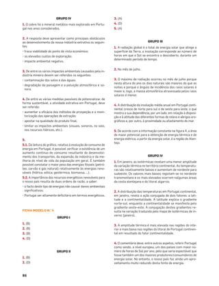 86
GRUPO IV
1. O cobre foi o mineral metálico mais explorado em Portu-
gal nos anos considerados.
2. A resposta deve apresentar como principais obstáculos
ao desenvolvimento da nossa indústria extrativa os seguin-
tes:
• fraca viabilidade do ponto de vista económico;
• os elevados custos de exploração;
• impacte ambiental negativo.
3. De entre os vários impactes ambientais causados pela in-
dústria mineira devem ser referidos os seguintes:
• contaminação dos solos e das águas;
• degradação da paisagem e a poluição atmosférica e so-
nora.
4. De entre as várias medidas passíveis de potencializar, de
forma sustentável, a atividade extrativa em Portugal, deve
ser referido:
• aumentar a eﬁcácia dos métodos de prospeção e a moni-
torização das operações de extração;
• apostar na qualidade do produto ﬁnal;
• limitar os impactes ambientais (visuais, sonoros, no solo,
nos recursos hídricos, etc.).
5.
5.1. Da leitura do gráﬁco, relativo à evolução do consumo de
energia em Portugal, é possível veriﬁcar a existência de um
aumento continuo do consumo resultante do desenvolvi-
mento dos transportes, da expansão da indústria e da me-
lhoria do nível de vida da população em geral. É também
possível constatar o maior peso das energias fósseis (petró-
leo, carvão e gás natural) relativamente às energias reno-
váveis (hídrica, eólica, geotérmica, biomassa, …).
5.2. A importância dos recursos energéticos renováveis para
o nosso país resulta de duas ordens de razão, a saber:
• o facto deste tipo de energias não causar danos ambientais
signiﬁcativos;
• Portugal ser altamente deﬁcitário em termos energéticos.
FICHA MODELO N.° 4
GRUPO I
1. (B)
2. (B)
3. (B)
4. (D)
GRUPO II
1. (B)
2. (D)
3. (A)
4. (D)
5. (A)
GRUPO III
1. A radiação global é o total de energia solar que atinge a
superfície da Terra; a insolação corresponde ao número de
horas em que o Sol se encontra a descoberto, durante um
determinado período de tempo.
2. No mês de julho.
3. O máximo de radiação ocorreu no mês de julho porque
nesta altura do ano os dias naturais são maiores do que as
noites e porque o ângulo de incidência dos raios solares é
maior e, logo, a massa atmosférica atravessada pelos raios
solares é menor.
4. A distribuição da insolação média anual em Portugal conti-
nental cresce de norte para sul e de oeste para leste, o que
mostra a sua dependência, por um lado, em relação à disposi-
ção e à altitude das diferentes formas de relevo e abrigos oro-
gráﬁcos e, por outro, à proximidade ou afastamento do mar.
5. De acordo com a informação constante na ﬁgura 4, a área
de maior potencial para a obtenção de energia térmica e de
energia elétrica, a partir da energia solar, é a região do Alen-
tejo.
GRUPO IV
1. Em janeiro, as isotérmicas revelam uma menor amplitude
da variação térmica no território continental. As temperatu-
ras são relativamente baixas e aumentam de nordeste para
sudoeste. Os valores mais baixos registam-se no nordeste
transmontano e os mais elevados ocorrem nalgumas áreas
da costa alentejana e do litoral algarvio.
2. A distribuição das temperaturas em Portugal continental,
em janeiro, revela a ação conjugada de dois fatores: a lati-
tude e a continentalidade. A latitude explica o gradiente
norte-sul, enquanto a continentalidade se manifesta pelo
gradiente oeste-este. A conjugação destes gradientes re-
sulta na variação traduzida pelo mapa de isotérmicas de in-
verno (janeiro).
3. A amplitude térmica é mais elevada nas regiões do inte-
rior e mais baixa nas regiões do litoral de Portugal continen-
tal em resultado do fator continentalidade.
4. O comentário deve, entre outros aspetos, referir Portugal
como sendo, a nível europeu, um dos países com maior nú-
mero de horas de Sol por ano, pelo que seria espectável que
fosse também um dos maiores produtores/consumidores de
energia solar. No entanto, o nosso país faz ainda um apro-
veitamento muito reduzido desta fonte de energia.
 