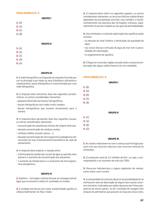 87
FICHA MODELO N.° 5
GRUPO I
1. (D)
2. (A)
3. (C)
4. (B)
GRUPO II
1. (A)
2. (A)
3. (C)
4. (D)
5. (A)
GRUPO III
1. A rede hidrográﬁca corresponde ao conjunto formado por
um rio principal e por todos os seus tributários (aﬂuentes e
subaﬂuentes); bacia hidrográﬁca é a área drenada por uma
rede hidrográﬁca.
2. A resposta deve mencionar duas das seguintes caracte-
rísticas, ou outras consideradas relevantes:
• pequena dimensão das bacias hidrográﬁcas;
• bacias hidrográﬁcas com redes muito simples;
• bacias hidrográﬁcas que escoam diretamente para o
oceano.
3. A resposta deve apresentar duas das seguintes causas,
ou outras consideradas relevantes:
• concentração de substâncias tóxicas de origens diversas;
• elevada concentração de resíduos verdes;
• resíduos sólidos (sucata, pneus, …);
• elevada concentração de microrganismos patogénicos de-
correntes do mau funcionamento/inexistência de rede de
saneamento.
4. A resposta deve explicar a relação entre:
• a diminuição do caudal dos cursos de água no período seco
estival e o aumento da concentração dos poluentes;
• o aumento da temperatura e o acréscimo de microrganis-
mos patogénicos.
GRUPO IV
1. Aquífero – formação rochosa da qual se consegue extrair
água que se encontra retida em cavidades ou fendas.
2. A unidade estrutural com maior produtividade aquífera é
a Bacia Sedimentar do Tejo e Sado.
3. A resposta deve referir os seguintes aspetos, ou outros
consideradas relevantes: os recursos hídricos subterrâneos
dependem da precipitação ocorrida, mas também, e funda-
mentalmente, da natureza das formações rochosas, espe-
cialmente no que diz respeito ao seu grau de permeabilidade.
4. Uma ilimitada e irracional exploração dos aquíferos pode
resultar:
• na descida do nível freático e diminuição da qualidade da
água;
• nas zonas litorais à intrusão de água do mar com a possi-
bilidade de salinização;
• no esgotamento do aquífero.
5. O Algarve é uma das regiões do país onde a excessiva ex-
ploração das águas subterrâneas é já uma realidade.
FICHA MODELO N.° 6
GRUPO I
1. (B)
2. (D)
3. (B)
4. (A)
5. (B)
GRUPO II
1. (C)
2. (A)
3. (B)
4. (D)
GRUPO III
1. As razões relacionam-se com o acesso que Portugal pas-
sará a ter aos recursos naturais e aos recursos minerais ali
existentes.
2. O acréscimo será de 2,2 milhões de Km2
, ou seja, o cor-
respondente a um aumento de mais de 120%.
3. Recursos hidrotermais e alguns depósitos de metais,
como cobre, ouro e prata.
4. A necessidade de controlo decorre da possibilidade de se
veriﬁcarem atos de destruição de alguns dos nossos recur-
sos marinhos, motivados por ações abusivas das frotas pes-
queiras de outros países, ou em resultado de lavagens dos
tanques de petroleiros que passam ao largo da nossa costa.
 