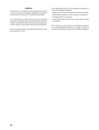 88
GRUPO IV
1. Aquicultura – corresponde à exploração piscícola em rios,
no mar ou nas suas proximidades, garantindo a produção in-
dustrial de várias espécies em quantidade e qualidade.
2. A aquicultura tem vindo a crescer de forma consistente
no período considerado, tendo atingido em 2010 as 8 000 to-
neladas. A atividade tem tido maior expressão nas águas ma-
rinhas e salobras, sendo menos relevante nas águas doces.
3. As principais espécies de produção aquícola são a amêi-
joa, a dourada e a truta.
4. A resposta deve referir duas das seguintes vantagens, ou
outras consideradas relevantes:
• grande importância na satisfação da procura de pescado;
• possibilidade de adequar a oferta à procura de pescado;
• atividade geradora de emprego;
• aquacultores podem melhorar quer o peixe quer o método
de produção.
5. Em Portugal, a aquicultura é uma atividade emergente
com elevado potencial económico. A região do Algarve é
aquela que, atualmente, apresenta maior potencial aquícola.
 