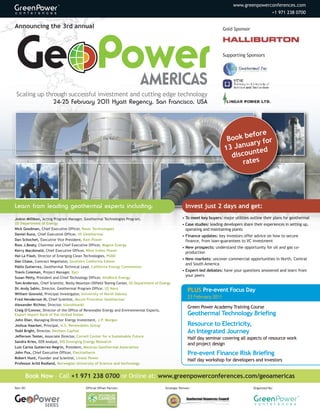 www.greenpowerconferences.com
                                                                                                                                                           +1 971 238 0700


Announcing the 3rd annual                                                                                                    Gold Sponsor




                                                                                                                             Supporting Sponsors




 Scaling up through successful investment and cutting edge technology
               24-25 February 2011 Hyatt Regency, San Francisco, USA




                                                                                                                                      efore
                                                                                                                               Book b y for
                                                                                                                                     uar
                                                                                                                              13 Jan
                                                                                                                                       nted
                                                                                                                                discou
                                                                                                                                    rates




Learn from leading geothermal experts including:                                                        Invest just 2 days and get:
JoAnn Milliken, Acting Program Manager, Geothermal Technologies Program,                              • To meet key buyers: major utilities outline their plans for geothermal
US Department of Energy                                                                               • Case studies: leading developers share their experiences in setting up,
Nick Goodman, Chief Executive Officer, Raser Technologies                                               operating and maintaining plants
Daniel Kunz, Chief Executive Officer, US Geothermal                                                   • Finance updates: key investors offer advice on how to secure
Dan Schochet, Executive Vice President, Ram Power                                                       finance, from loan-guarantees to VC investment
Ross J.Beaty, Chairman and Chief Executive Officer, Magma Energy
                                                                                                      • New prospects: understand the opportunity for oil and gas co-
Kerry Macdonald, Chief Executive Officer, West Indies Power
                                                                                                        production
Hal La Flash, Director of Emerging Clean Technologies, PG&E
                                                                                                      • New markets: uncover commercial opportunities in North, Central
Dan Chase, Contract Negotiator, Southern California Edison
                                                                                                        and South America
Pablo Gutierrez, Geothermal Technical Lead, California Energy Commission
Travis Coleman, Project Manager, Epri                                                                 • Expert-led debates: have your questions answered and learn from
                                                                                                        your peers
Susan Petty, President and Chief Technology Officer, AltaRock Energy
Tom Anderson, Chief Scientist, Rocky Mountain Oilfield Testing Center, US Department of Energy
Dr. Andy Sabin, Director, Geothermal Program Office, US Navy
                                                                                                          PLUS Pre-event Focus Day
William Gosnold, Principal Investigator, University of North Dakota
Fred Henderson III, Chief Scientist, Mount Princeton Geothermal
                                                                                                          23 February 2011
Alexander Richter, Director, Islandsbanki
                                                                                                          Green Power Academy Training Course
Craig O’Connor, Director of the Office of Renewable Energy and Environmental Exports,
Export Import Bank of the United States                                                                   Geothermal Technology Briefing
John Eber, Managing Director Energy Investment, J.P. Morgan
Joshua Haacker, Principal, U.S. Renewables Group                                                          Resource to Electricity,
Todd Bright, Director, Denham Capital                                                                     An Integrated Journey
Jefferson Tester, Associate Director, Cornell Center for a Sustainable Future
                                                                                                          Half day seminar covering all aspects of resource work
Sandra Kries, EER Analyst, IHS Emerging Energy Research
                                                                                                          and project design
Luis Carlos Gutierrez-Negrín, President, Mexican Geothermal Association
John Fox, Chief Executive Officer, Electratherm                                                           Pre-event Finance Risk Briefing
Robert Hunt, Founder and Scientist, Linear Power
                                                                                                          Half day workshop for developers and investors
Professor Arild Rodland, Norwegian University of Science and technology


       Book Now – Call +1 971 238 0700 or Online at: www.greenpowerconferences.com/geoamericas
Part Of:                                  Official Offset Partner:                        Strategic Partner:                                   Organized By:




                  SERIES
 