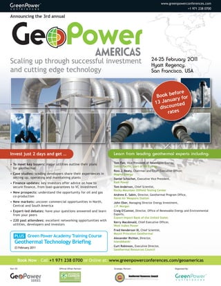 www.greenpowerconferences.com
                                                                                                                            +1 971 238 0700

Announcing the 3rd annual




Scaling up through successful investment                                                       24-25 February 2011

and cutting edge technology
                                                                                               Hyatt Regency,
                                                                                               San Francisco, USA



                                                                                                        efore
                                                                                                 Book b y for
                                                                                                       uar
                                                                                                13 Jan
                                                                                                         nted
                                                                                                  discou
                                                                                                      rates




Invest just 2 days and get …                                    Learn from leading geothermal experts including:

                                                                Tom Fair, Vice President of Renewable Energy,
• To meet key buyers: major utilities outline their plans
                                                                Sierra Pacific, part of NV Energy
  for geothermal
                                                                Ross J. Beaty, Chairman and Chief Executive Officer,
• Case studies: leading developers share their experiences in   Magma Energy
  setting up, operating and maintaining plants                  Daniel Schochet, Executive Vice President,
• Finance updates: key investors offer advice on how to         Ram Power
  secure finance, from loan-guarantees to VC investment         Tom Anderson, Chief Scientist,
                                                                Rocky Mountain Oilfield Testing Center
• New prospects: understand the opportunity for oil and gas
                                                                Andrew E. Sabin, Director, Geothermal Program Office,
  co-production
                                                                Naval Air Weapons Station
• New markets: uncover commercial opportunities in North,       John Eber, Managing Director Energy Investment,
  Central and South America                                     J.P. Morgan
• Expert-led debates: have your questions answered and learn    Craig O'Connor, Director, Office of Renewable Energy and Environmental
  from your peers                                               Exports,
                                                                Export-Import Bank of the United States
• 220 past attendees: excellent networking opportunities with   Kerry Macdonald, Chief Executive Officer,
  utilities, developers and investors                           West Indies Power
                                                                Fred Henderson III, Chief Scientist,

    PLUS Green Power Academy Training Course
                                                                Mount Princeton Geothermal


    Geothermal Technology Briefing
                                                                Alexander Richter, Director,
                                                                Islandsbanki
                                                                Curt Robinson, Executive Director,
    23 February 2011
                                                                Geothermal Resources Council


       Book Now – Call +1 971 238 0700 or Online at: www.greenpowerconferences.com/geoamericas
Part Of:                        Official Offset Partner:        Strategic Partner:                              Organized By:




                SERIES
 