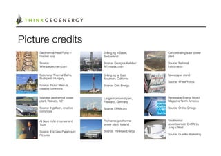 Picture credits
     Geothermal Heat Pump –        Drilling rig in Basel,      Concentrating solar power
     Garden loop
                  Switzerland
                plant
     
                             
                           
     Source:                       Source: Georgios Kefalas/   Source: National
     Winnipegwomen.com
            AP, msnbc.msn
              Instruments
     
                             
                           
     Széchenyi Thermal Baths,      Drilling rig iat Bald       Newspaper stand
     Budapest/ Hungary
            Mountain, California
       
     
                             
                           Source: 4FreePhotos
     Source: Flickr/ Vlastula,     Source: Oski Energy
        
     creative commons
             
     
     Wairakei geothermal power     Langenhorn wind park,       Renewable Energy World
     plant, Waikato, NZ
           Friesland, Germany
         Magazine North America
     
                             
                           
     Source: Ingolfson, creative   Source: EPAW.org
           Source: Online.Qmags
     commons
                      
                           
     

     Al Gore in An Inconvenient    Reykjanes geothermal        Geothermal
     Truth
                        power plant, Iceland
       advertisement/ EnBW by
     
                             
                           Jung v. Matt
     Source: Eric Lee/ Paramount   Source: ThinkGeoEnergy
     
     Pictures
                     
                           Source: Guerilla-Marketing
     
                                                         
 