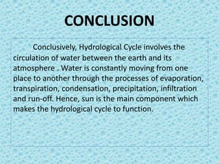 CONCLUSION
Conclusively, Hydrological Cycle involves the
circulation of water between the earth and its
atmosphere . Water is constantly moving from one
place to another through the processes of evaporation,
transpiration, condensation, precipitation, infiltration
and run-off. Hence, sun is the main component which
makes the hydrological cycle to function.
 