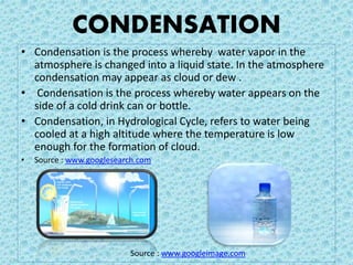 CONDENSATION
• Condensation is the process whereby water vapor in the
atmosphere is changed into a liquid state. In the atmosphere
condensation may appear as cloud or dew .
• Condensation is the process whereby water appears on the
side of a cold drink can or bottle.
• Condensation, in Hydrological Cycle, refers to water being
cooled at a high altitude where the temperature is low
enough for the formation of cloud.
• Source : www.googlesearch.com
Source : www.googleimage.com
 
