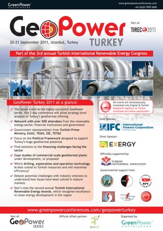 www.greenpow
                                                                                  www.greenpowerconferences.com
                                                                                              +44 (0)20 7099 0600




                                                                                           Part of:




20-21 September 2011, Istanbul, Turkey
                                                               TURKEY
    Part of the 3rd annual Turkish International Renewable Energy Congress




  GeoPower Turkey 2011 at a glance:                                        All events are simultaneously
                                                                           translated into English & Turkish
4 The latest event in the highly successful GeoPower                       Kongrenin İngilizce ve Türkçe
                                                                           simultane tercümesi yapılacaktır
  series, this 2 day conference will allow strategy level
  analysis of Turkey’s geothermal offering
                                                                Gold Sponsor:
4 Network with over 500 attendees from the renewable
  energy sector, financial institutions and government
4 Government representation from Turkish Prime
  Ministry, EUAS, TEIAS, EIE, TETAS
                                                                Silver Sponsor:
4 Focus on the Political Framework designed to support
  Turkey’s huge geothermal potential
4 Find solutions to the financing challenges facing the
  sector
                                                                Officially supported by:
4 Case studies of commercial scale geothermal plants
  under development, or proposed
                                                                          Turkish
4 Which drilling, exploration and operation technology                    GeoThermal associaTion
  is best suited to Turkish resources and will maximise
  efficiency?                                                   Governmental support from:

4 Debate potential challenges with industry veterans to
  understand how issues have been solved in mature
  markets
4 Don’t miss the second annual Turkish International
  Renewable Energy Awards, which recognise excellence
  in clean energy development in the region




            www.greenpowerconferences.com/geopowerturkey
Part of:                            Official offset partner:                        Organised by:


                SERIES
 
