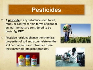 Pesticides
A pesticide is any substance used to kill,
repel, or control certain forms of plant or
animal life that are considered to be
pests. Eg: DDT
Pesticide residues change the chemical
properties of soil and accumulate on the
soil permanently and introduce these
toxic materials into plant products.
 