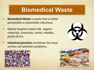 Biomedical Waste
Biomedical Waste is waste that is either
putrescible or potentially infectious.
Mainly hospital wastes like organic
materials, chemicals, metal, needles,
plastic & etc.
Intestinal parasites constitute the most
serious soil pollution problems .
 