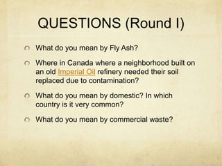 QUESTIONS (Round I)
What do you mean by Fly Ash?
Where in Canada where a neighborhood built on
an old Imperial Oil refinery needed their soil
replaced due to contamination?
What do you mean by domestic? In which
country is it very common?
What do you mean by commercial waste?
 