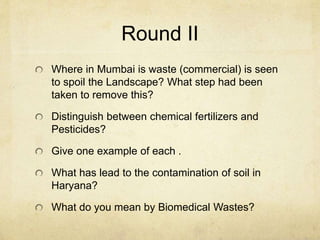 Round II
Where in Mumbai is waste (commercial) is seen
to spoil the Landscape? What step had been
taken to remove this?
Distinguish between chemical fertilizers and
Pesticides?
Give one example of each .
What has lead to the contamination of soil in
Haryana?
What do you mean by Biomedical Wastes?
 