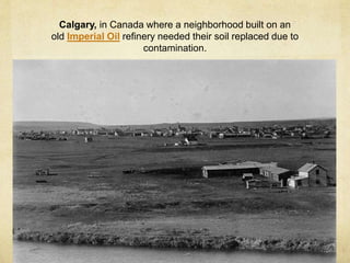 Calgary, in Canada where a neighborhood built on an
old Imperial Oil refinery needed their soil replaced due to
contamination.
 