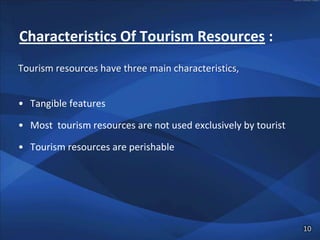 Characteristics Of Tourism Resources :
Tourism resources have three main characteristics,


• Tangible features

• Most tourism resources are not used exclusively by tourist

• Tourism resources are perishable




                                                               10
 