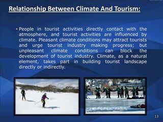 Relationship Between Climate And Tourism:

  • People in tourist activities directly contact with the
    atmosphere, and tourist activities are influenced by
    climate. Pleasant climate conditions may attract tourists
    and urge tourist industry making progress; but
    unpleasant      climate  conditions   can   block    the
    development of tourist industry. Climate, as a natural
    element, takes part in building tourist landscape
    directly or indirectly.




                                                                13
 