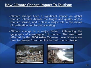How Climate Change Impact To Tourism:

  • Climate change have a significant impact on global
    tourism. Climate defines the length and quality of the
    tourism season, and it plays a major role in the choice
    of destination and tourist spending.

  • Climate change is a major factor         influencing the
    geography of consumption of tourism. The area most
    affected by the 2004 Asian Tsumami have taken some
    time to recover from the blow to their tourism trade.




                                                               14
 