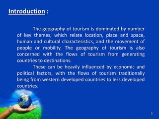 Introduction :

          The geography of tourism is dominated by number
  of key themes, which relate location, place and space,
  human and cultural characteristics, and the movement of
  people or mobility. The geography of tourism is also
  concerned with the flows of tourism from generating
  countries to destinations.
          These can be heavily influenced by economic and
  political factors, with the flows of tourism traditionally
  being from western developed countries to less developed
  countries.



                     Free Powerpoint Templates                3
                                                         Page 3
 