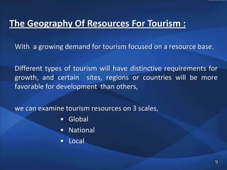 The Geography Of Resources For Tourism :

 With a growing demand for tourism focused on a resource base.

 Different types of tourism will have distinctive requirements for
 growth, and certain sites, regions or countries will be more
 favorable for development than others,

 we can examine tourism resources on 3 scales,
              • Global
              • National
              • Local

                                                                 9
 